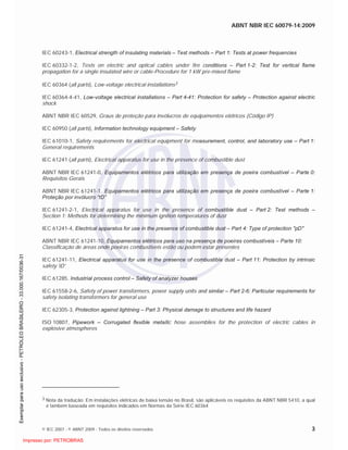 ABNT NBR IEC 60079-14:2009
© IEC 2007 - © ABNT 2009 - Todos os direitos reservados 3
IEC 60243-1, Electrical strength of insulating materials – Test methods – Part 1: Tests at power frequencies
IEC 60332-1-2, Tests on electric and optical cables under fire conditions – Part 1-2: Test for vertical flame
propagation for a single insulated wire or cable-Procedure for 1 kW pre-mixed flame
IEC 60364 (all parts), Low-voltage electrical installations3
IEC 60364-4-41, Low-voltage electrical installations – Part 4-41: Protection for safety – Protection against electric
shock
ABNT NBR IEC 60529, Graus de proteção para invólucros de equipamentos elétricos (Código IP)
IEC 60950 (all parts), Information technology equipment – Safety
IEC 61010-1, Safety requirements for electrical equipment for measurement, control, and laboratory use – Part 1:
General requirements
IEC 61241 (all parts), Electrical apparatus for use in the presence of combustible dust
ABNT NBR IEC 61241-0, Equipamentos elétricos para utilização em presença de poeira combustível – Parte 0:
Requisitos Gerais
ABNT NBR IEC 61241-1, Equipamentos elétricos para utilização em presença de poeira combustível – Parte 1:
Proteção por invólucro “tD”
IEC 61241-2-1, Electrical apparatus for use in the presence of combustible dust – Part 2: Test methods –
Section 1: Methods for determining the minimum ignition temperatures of dust
IEC 61241-4, Electrical apparatus for use in the presence of combustible dust – Part 4: Type of protection "pD"
ABNT NBR IEC 61241-10, Equipamentos elétricos para uso na presença de poeiras combustíveis – Parte 10:
Classificação de áreas onde poeiras combustíveis estão ou podem estar presentes
IEC 61241-11, Electrical apparatus for use in the presence of combustible dust – Part 11: Protection by intrinsic
safety 'iD'
IEC 61285, Industrial process control – Safety of analyzer houses
IEC 61558-2-6, Safety of power transformers, power supply units and similar – Part 2-6: Particular requirements for
safety isolating transformers for general use
IEC 62305-3, Protection against lightning – Part 3: Physical damage to structures and life hazard
ISO 10807, Pipework – Corrugated flexible metallic hose assemblies for the protection of electric cables in
explosive atmospheres
3 Nota da tradução: Em instalações elétricas de baixa tensão no Brasil, são aplicáveis os requisitos da ABNT NBR 5410, a qual
é também baseada em requisitos indicados em Normas da Série IEC 60364

 