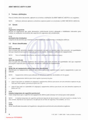ABNT NBR IEC 60079-14:2009
4 © IEC 2007 - © ABNT 2009 - Todos os direitos reservados
3 Termos e definições
Para os efeitos deste documento, aplicam-se os termos e definições da ABNT NBR IEC 60079-0 e os seguintes.
NOTA Definições adicionais aplicáveis a atmosferas explosivas podem ser encontradas na ABNT NBR NM IEC 60050-426.
3.1 Gerais
3.1.1
organismo competente
pessoa ou organização que pode demonstrar conhecimento técnico adequado e habilidades relevantes para
realizar as avaliações necessárias dos aspectos de segurança sob consideração
3.1.2
prontuário das instalações
conjunto de documentos que mostram a conformidade dos equipamentos e instalações elétricas
3.2 Áreas classificadas
3.2.1
área classificada
área na qual uma atmosfera explosiva está presente ou pode ser prevista para estar presente, em quantidades
tais que requeiram precauções especiais para a construção, instalação e utilização de equipamentos
NOTA Para as finalidades desta Norma, uma área é uma região tridimensional ou espaço.
3.2.2
área não classificada
área na qual uma atmosfera explosiva não é prevista para estar presente em quantidades tais que requeiram
precauções especiais para a construção, instalação e utilização de equipamentos
3.2.3
grupo (de um equipamento elétrico para área classificada)
classificação de equipamentos elétricos referentes à atmosfera explosiva para a qual o equipamento é para ser
utilizado
NOTA Equipamentos elétricos para utilização em atmosferas explosivas são divididos em três grupos:
grupo I: equipamentos elétricos para minas sujeitas à presença de grisu;
grupo II (que pode ser subdivido em subgrupos): equipamentos elétricos para locais com uma atmosfera explosiva de gás,
outra que minas sujeitas a presença de grisu (ver 5.5);
grupo III (que pode ser subdividido em subgrupos): equipamentos elétricos para locais com uma atmosfera explosiva de
poeira (ver 5.5).
3.2.4
máxima temperatura de superfície permissível
maior temperatura que a superfície do equipamento elétrico pode alcançar em serviço para evitar ignição
NOTA A máxima temperatura de superfície permissível depende do tipo de poeira, se for uma nuvem ou camada. Se for
uma camada, depende de sua espessura e da aplicação de um fator de segurança. Para detalhes, ver 5.6.3.
3.2.5
zonas
áreas classificadas baseadas na freqüência e duração da ocorrência de uma atmosfera explosiva

 