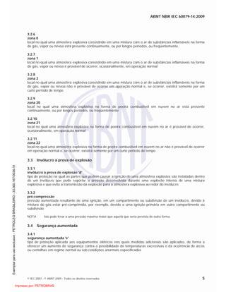 ABNT NBR IEC 60079-14:2009
© IEC 2007 - © ABNT 2009 - Todos os direitos reservados 5
3.2.6
zona 0
local no qual uma atmosfera explosiva consistindo em uma mistura com o ar de substâncias inflamáveis na forma
de gás, vapor ou névoa está presente continuamente, ou por longos períodos, ou freqüentemente.
3.2.7
zona 1
local no qual uma atmosfera explosiva consistindo em uma mistura com o ar de substâncias inflamáveis na forma
de gás, vapor ou névoa é provável de ocorrer, ocasionalmente, em operação normal
3.2.8
zona 2
local no qual uma atmosfera explosiva consistindo em uma mistura com o ar de substâncias inflamáveis na forma
de gás, vapor ou névoa não é provável de ocorrer em operação normal e, se ocorrer, existirá somente por um
curto período de tempo
3.2.9
zona 20
local no qual uma atmosfera explosiva na forma de poeira combustível em nuvem no ar está presente
continuamente, ou por longos períodos, ou freqüentemente
3.2.10
zona 21
local no qual uma atmosfera explosiva na forma de poeira combustível em nuvem no ar é provável de ocorrer,
ocasionalmente, em operação normal
3.2.11
zona 22
local no qual uma atmosfera explosiva na forma de poeira combustível em nuvem no ar não é provável de ocorrer
em operação normal e, se ocorrer, existirá somente por um curto período de tempo
3.3 Invólucro à prova de explosão
3.3.1
invólucro à prova de explosão 'd'
tipo de proteção na qual as partes que podem causar a ignição de uma atmosfera explosiva são instaladas dentro
de um invólucro que pode suportar a pressão desenvolvida durante uma explosão interna de uma mistura
explosiva e que evita a transmissão da explosão para a atmosfera explosiva ao redor do invólucro
3.3.2
pré-compressão
pressão aumentada resultante de uma ignição, em um compartimento ou subdivisão de um invólucro, devido à
mistura do gás estar pré-comprimida, por exemplo, devido a uma ignição primária em outro compartimento ou
subdivisão
NOTA Isto pode levar a uma pressão máxima maior que aquela que seria prevista de outra forma.
3.4 Segurança aumentada
3.4.1
segurança aumentada 'e'
tipo de proteção aplicada aos equipamentos elétricos nos quais medidas adicionais são aplicadas, de forma a
oferecer um aumento de segurança contra a possibilidade de temperaturas excessivas e da ocorrência de arcos
ou centelhas em regime normal ou sob condições anormais especificadas

 