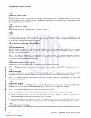 ABNT NBR IEC 60079-14:2009
6 © IEC 2007 - © ABNT 2009 - Todos os direitos reservados
3.4.2
corrente de partida inicial
IA
máximo valor eficaz (r.m.s.) da corrente absorvida por um motor de corrente alternada quando em repouso ou por
um eletroímã de corrente alternada com sua armadura travada na posição de maior entreferro, quando alimentado
pela tensão e freqüência nominais
3.4.3
razão de corrente de partida
IA / IN
razão entre a corrente de partida inicial IA e a corrente nominal IN
3.4.4
tempo
tE
tempo necessário para o enrolamento do rotor ou de um estator alimentado em corrente alternada, com sua
corrente de partida inicial IA, ser aquecido até atingir a temperatura-limite a partir da temperatura alcançada em
serviço nominal, na temperatura ambiente máxima
3.5 Segurança intrínseca – Generalidades
3.5.1
segurança intrínseca 'i'
tipo de proteção baseada na restrição de energia elétrica envolvendo equipamentos e fiação de interconexão
expostos a uma atmosfera explosiva, a um nível abaixo daquele capaz de causar ignição, tanto por centelhas
como por efeitos de aquecimento
NOTA Em função do método através do qual a segurança intrínseca é atingida, é necessário assegurar que não somente
os equipamentos elétricos expostos à atmosfera explosiva, mas também outros equipamentos elétricos com os quais eles são
interconectados, sejam adequadamente construídos.
3.5.2
equipamentos intrinsecamente seguros
equipamentos elétricos nos quais todos os circuitos são intrinsecamente seguros
NOTA Os equipamentos intrinsecamente seguros necessitam estar de acordo com a IEC 60079-11, categoria ‘ia’, ‘ib’ ou ‘ic’.
3.5.3
isolação galvânica
arranjo no interior de um item de equipamento intrinsecamente seguro ou equipamento associado que permite a
transferência de sinais ou potência entre dois circuitos sem qualquer conexão elétrica direta entre os dois
NOTA A isolação galvânica freqüentemente utiliza tanto elementos magnéticos (transformadores ou relés) como
elementos ópticos acoplados.
3.5.4
equipamento simples
componentes elétricos ou combinação de componentes de construção simples, com parâmetros elétricos bem
definidos, que são compatíveis com a segurança intrínseca do circuito no qual eles são utilizados
NOTA Os seguintes equipamentos são considerados equipamentos simples:
a) componentes passivos, tais como chaves, caixas de junção, resistores e dispositivos semicondutores simples;
b) fontes de energia armazenada com parâmetros bem definidos, tais como capacitores ou indutores, cujos valores são
considerados quando da determinação da segurança geral do sistema;
c) fontes de geração de energia, tais como termopares e fotocélulas, que não geram mais do que 1,5 V, 100 mA e 25 mW.
Quaisquer indutâncias ou capacitâncias presentes nestas fontes de energia são consideradas de acordo com b) acima.
3.5.5
circuito intrinsecamente seguro
circuito no qual todos os equipamentos são tanto equipamentos intrinsecamente seguros como equipamentos simples

 