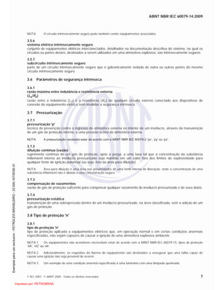 ABNT NBR IEC 60079-14:2009
© IEC 2007 - © ABNT 2009 - Todos os direitos reservados 7
NOTA O circuito intrinsecamente seguro pode também conter equipamentos associados.
3.5.6
sistema elétrico intrinsecamente seguro
conjunto de equipamentos elétricos interconectados, detalhados na documentação descritiva do sistema, na qual os
circuitos ou partes destes, destinados a serem utilizados em uma atmosfera explosiva, são intrinsecamente seguros
3.5.7
subcircuito intrinsecamente seguro
parte de um circuito intrinsecamente seguro que é galvanicamente isolada de outra ou outras partes do mesmo
circuito intrinsecamente seguro
3.6 Parâmetros de segurança intrínseca
3.6.1
razão máxima entre indutância e resistência externa
(Lo/Ro)
razão entre a indutância (LO) e a resistência (RO) de qualquer circuito externo conectado aos dispositivos de
conexão do equipamento elétrico sem invalidar a segurança intrínseca
3.7 Pressurização
3.7.1
pressurização 'p'
técnica de prevenção contra o ingresso de atmosfera externa no interior de um invólucro, através da manutenção
de um gás de proteção interno, a uma pressão acima da atmosfera externa
NOTA A pressurização necessita estar de acordo com a ABNT NBR IEC 60079-2 ‘px’, ‘py’ ou ‘pz’.
3.7.2
diluição contínua (vazão)
suprimento contínuo de um gás de proteção, após a purga, a uma taxa tal que a concentração da substância
inflamável interna ao invólucro pressurizado seja mantida em um valor fora dos limites de explosividade para
qualquer fonte de ignição potencial (ou seja, fora da área para diluição)
NOTA Área para diluição é uma área nas proximidades de uma fonte interna de liberação, onde a concentração de uma
substância inflamável não é diluída a uma concentração segura.
3.7.3
compensação de vazamentos
vazão de gás de proteção suficiente para compensar qualquer vazamento do invólucro pressurizado e de seus dutos
3.7.4
pressurização estática
manutenção de uma sobrepressão dentro de um invólucro pressurizado, na área classificada, sem a adição de um
gás de proteção
3.8 Tipo de proteção 'n'
3.8.1
tipo de proteção 'n'
tipo de proteção aplicada a equipamentos elétricos que, em operação normal e em certas condições anormais
especificadas, não sejam capazes de causar a ignição de uma atmosfera explosiva ambiente
NOTA 1 Os equipamentos não acendíveis necessitam estar de acordo com a ABNT NBR IEC 60079-15, tipos de proteção
‘nA’, ‘nC’ ou ‘nR’.
NOTA 2 Adicionalmente, os requisitos da Norma do equipamento são destinados a assegurar que uma falha capaz de
causar uma ignição não seja provável de ocorrer.
NOTA 3 Um exemplo de uma condição anormal especificada é uma luminária com uma lâmpada queimada.

 