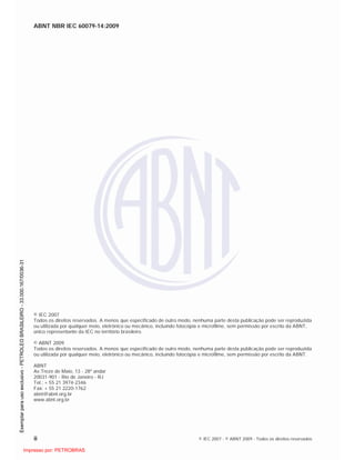 ABNT NBR IEC 60079-14:2009
ii © IEC 2007 - © ABNT 2009 - Todos os direitos reservados
© IEC 2007
Todos os direitos reservados. A menos que especificado de outro modo, nenhuma parte desta publicação pode ser reproduzida
ou utilizada por qualquer meio, eletrônico ou mecânico, incluindo fotocópia e microfilme, sem permissão por escrito da ABNT,
único representante da IEC no território brasileiro.
© ABNT 2009
Todos os direitos reservados. A menos que especificado de outro modo, nenhuma parte desta publicação pode ser reproduzida
ou utilizada por qualquer meio, eletrônico ou mecânico, incluindo fotocópia e microfilme, sem permissão por escrito da ABNT.
ABNT
Av.Treze de Maio, 13 - 28º andar
20031-901 - Rio de Janeiro - RJ
Tel.: + 55 21 3974-2346
Fax: + 55 21 2220-1762
abnt@abnt.org.br
www.abnt.org.br

 