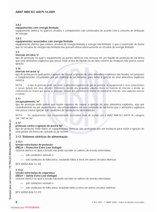 ABNT NBR IEC 60079-14:2009
8 © IEC 2007 - © ABNT 2009 - Todos os direitos reservados
3.8.2
equipamentos com energia limitada
equipamento elétrico no qual os circuitos e componentes são construídos de acordo com o conceito de limitação
de energia
3.8.3
equipamentos associados com energia limitada
equipamento elétrico que contém circuitos de energia limitada e energia não limitada, e que é construído de forma
que os circuitos de energia não limitada não possam afetar adversamente os circuitos de energia limitada
3.9
imersão em óleo 'o'
tipo de proteção na qual o equipamento ou partes elétricas são imersas em um líquido de proteção de tal forma
que uma atmosfera explosiva que possa estar acima do líquido ou do lado externo do invólucro não possa causar
ignição
3.10
imersão em areia 'q'
tipo de proteção no qual partes capazes de causar a ignição de uma atmosfera explosiva são fixadas em posições
e completamente circundadas por um material de enchimento, para evitar a ignição de uma atmosfera explosiva
externa
NOTA O tipo de proteção pode não evitar a atmosfera explosiva de gás de penetrar no equipamento e seus componentes
e causar ignição por seus circuitos. Entretanto, devido aos pequenos volumes livres no material de imersão e devido ao
resfriamento da chama que possa se propagar através dos caminhos no interior do material de imersão, uma explosão externa
é evitada.
3.11
encapsulamento 'm'
tipo de proteção onde partes que sejam capazes de causar a ignição de uma atmosfera explosiva, seja por
centelhamento ou por aquecimento, são encapsuladas em um composto de tal forma que a atmosfera explosiva
não possa causar ignição sob condições de operação ou de instalação
NOTA Os equipamentos com encapsulamento necessitam estar de acordo com a ABNT NBR IEC 60079-18, categoria
‘ma’, ‘mb’ ou ‘mc’
3.12
proteção contra a ignição de poeira 'tD'
tipo de proteção onde todos os equipamentos elétricos são protegidos por um invólucro para evitar a ignição de
uma poeira em forma de camada ou de nuvem
3.13 Sistemas elétricos de alimentação
3.13.1
tensão extra-baixa de proteção
(PELV – Protective Extra Low Voltage)
sistema elétrico no qual a tensão não pode exceder os valores de tensão extra-baixa:
sob condições normais e
sob condições de falta única, excluindo faltas à terra em outros circuitos elétricos
[IEV 60050-826-12-32]
3.13.2
tensão extra-baixa de segurança
(SELV – Safety Extra Low Voltage)
sistema elétrico no qual a tensão não pode exceder os valores de tensão extra-baixa:
sob condições normais e
sob condições de falta única, incluindo faltas à terra em outros circuitos elétricos
[IEV 60050-826-12-31]

 