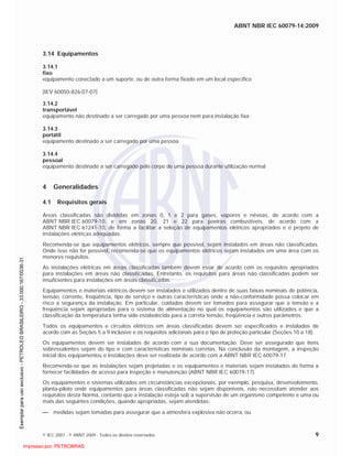 ABNT NBR IEC 60079-14:2009
© IEC 2007 - © ABNT 2009 - Todos os direitos reservados 9
3.14 Equipamentos
3.14.1
fixo
equipamento conectado a um suporte, ou de outra forma fixado em um local específico
[IEV 60050-826-07-07]
3.14.2
transportável
equipamento não destinado a ser carregado por uma pessoa nem para instalação fixa
3.14.3
portátil
equipamento destinado a ser carregado por uma pessoa
3.14.4
pessoal
equipamento destinado a ser carregado pelo corpo de uma pessoa durante utilização normal
4 Generalidades
4.1 Requisitos gerais
Áreas classificadas são divididas em zonas 0, 1 e 2 para gases, vapores e névoas, de acordo com a
ABNT NBR IEC 60079-10, e em zonas 20, 21 e 22 para poeiras combustíveis, de acordo com a
ABNT NBR IEC 61241-10, de forma a facilitar a seleção de equipamentos elétricos apropriados e o projeto de
instalações elétricas adequadas.
Recomenda-se que equipamentos elétricos, sempre que possível, sejam instalados em áreas não classificadas.
Onde isso não for possível, recomenda-se que os equipamentos elétricos sejam instalados em uma área com os
menores requisitos.
As instalações elétricas em áreas classificadas também devem estar de acordo com os requisitos apropriados
para instalações em áreas não classificadas. Entretanto, os requisitos para áreas não classificadas podem ser
insuficientes para instalações em áreas classificadas.
Equipamentos e materiais elétricos devem ser instalados e utilizados dentro de suas faixas nominais de potência,
tensão, corrente, freqüência, tipo de serviço e outras características onde a não-conformidade possa colocar em
risco a segurança da instalação. Em particular, cuidados devem ser tomados para assegurar que a tensão e a
freqüência sejam apropriadas para o sistema de alimentação no qual os equipamentos são utilizados e que a
classificação da temperatura tenha sido estabelecida para a correta tensão, freqüência e outros parâmetros.
Todos os equipamentos e circuitos elétricos em áreas classificadas devem ser especificados e instalados de
acordo com as Seções 5 a 9 inclusive e os requisitos adicionais para o tipo de proteção particular (Seções 10 a 18).
Os equipamentos devem ser instalados de acordo com a sua documentação. Deve ser assegurado que itens
sobressalentes sejam do tipo e com características nominais corretas. Na conclusão da montagem, a inspeção
inicial dos equipamentos e instalações deve ser realizada de acordo com a ABNT NBR IEC 60079-17.
Recomenda-se que as instalações sejam projetadas e os equipamentos e materiais sejam instalados de forma a
fornecer facilidades de acesso para inspeção e manutenção (ABNT NBR IEC 60079-17).
Os equipamentos e sistemas utilizados em circunstâncias excepcionais, por exemplo, pesquisa, desenvolvimento,
planta-piloto onde equipamentos para áreas classificadas não sejam disponíveis, não necessitam atender aos
requisitos desta Norma, contanto que a instalação esteja sob a supervisão de um organismo competente e uma ou
mais das seguintes condições, quando apropriadas, sejam atendidas:
medidas sejam tomadas para assegurar que a atmosfera explosiva não ocorra, ou

 