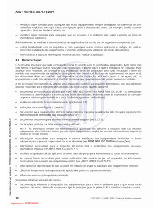 ABNT NBR IEC 60079-14:2009
10 © IEC 2007 - © ABNT 2009 - Todos os direitos reservados
medidas sejam tomadas para assegurar que estes equipamentos estejam desligados na ocorrência de uma
atmosfera explosiva, em cujos casos uma ignição após a desconexão, como, por exemplo, devido a partes
aquecidas, deve ser também evitada, ou
medidas sejam tomadas para assegurar que as pessoas e o ambiente não sejam expostos ao risco de
incêndios ou explosões.
Adicionalmente, as medidas a serem tomadas são registradas por escrito por um organismo competente que:
esteja familiarizado com os requisitos e com quaisquer outras normas aplicáveis e códigos de práticas
referentes à utilização de equipamentos e sistemas elétricos para utilização em áreas classificadas;
tenha acesso a todas as informações necessárias para realizar a avaliação.
4.2 Documentação
É necessário assegurar que toda a instalação esteja de acordo com os certificados apropriados, bem como com
esta Norma e quaisquer outros requisitos específicos para a planta sobre a qual a instalação for realizada. Para
alcançar este resultado, um prontuário das instalações deve ser preparado para cada instalação e deve ser
mantido nas dependências da instalação ou arquivado em outro local. No caso de arquivamento em outro local,
um documento deve ser mantido nas dependências da instalação, indicando quem é ou quem são os
responsáveis e onde este documento é mantido, de forma que, quando requerido, cópias possam ser obtidas.
A fim de instalar corretamente ou ampliar uma instalação existente, as seguintes informações, que são adicionais
àquelas requeridas para áreas não classificadas, são necessárias, quando aplicável:
documentos de classificação de área (ver ABNT NBR IEC 60079-10 e ABNT NBR IEC 61241-10), com plantas
mostrando a classificação e a extensão das áreas classificadas, incluindo zonas (e espessuras de camadas
de poeira máximas permissíveis se o risco for devido a poeiras combustíveis);
avaliações adicionais das conseqüências de ignição (ver 5.3);
instruções para a montagem e conexão;
documentos para equipamentos elétricos com condições especiais de utilização, tal como para equipamentos
com números de certificados que possuam sufixo “X”;
documentos descritivos para sistemas intrinsecamente seguros (ver 12.2.5);
declarações emitidas por fabricante/pessoal qualificado;
NOTA As declarações emitidas por fabricante/pessoal qualificado são aplicáveis a situações onde são utilizados
equipamentos não certificados (outros que não sejam equipamentos simples em circuitos intrinsecamente seguros ou
circuitos de energia limitada).
informações necessárias para assegurar a correta instalação dos equipamentos fornecidos na forma
adequada para a pessoa responsável por essa atividade (ver ABNT NBR IEC 60079-0 – Instruções);
informações necessárias para a inspeção, tal como lista e localização dos equipamentos, reservas,
informações técnicas (ver ABNT NBR IEC 60079-17);
detalhes de qualquer cálculo aplicável, tal como taxas de purga para instrumentos ou casas de analisadores;
se reparos forem necessários para serem realizados pelo usuário ou por um reparador, as informações
necessárias para o reparo do equipamento elétrico (ver ABNT NBR IEC 60079-19);
onde aplicável, classificação de gás ou vapor em relação ao grupo ou subgrupo dos equipamentos elétricos;
classe de temperatura ou temperatura de ignição dos gases ou vapores envolvidos;
influências externas e temperatura ambiente.
Requisitos adicionais em caso de poeiras:
documentação referente à adequação dos equipamentos para a área e ambiente para a qual estes serão
expostos, tais como classes de temperatura, tipo de proteção, grau de proteção IP e resistência contra corrosão;

 