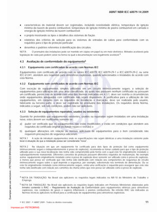 ABNT NBR IEC 60079-14:2009
© IEC 2007 - © ABNT 2009 - Todos os direitos reservados 11
características do material devem ser registradas, incluindo resistividade elétrica, temperatura de ignição
mínima da nuvem de poeira combustível, temperatura de ignição mínima de poeira combustível em camada e
energia de ignição mínima da nuvem combustível;
o projeto mostrando os tipos e detalhes dos sistemas de fiação;
relatórios dos critérios de seleção para os sistemas de entradas de cabos para conformidade com os
requisitos para o tipo de proteção particular;
desenhos e padrões referentes à identificação dos circuitos.
NOTA O prontuário das instalações pode ser mantido em cópias em papel ou em meio eletrônico. Métodos aceitáveis pela
legislação de cada país podem variar na forma na qual a documentação será legalmente aceitável.4
4.3 Avaliação de conformidade do equipamento5
4.3.1 Equipamento com certificados de acordo com Normas IEC
Equipamentos com certificado de acordo com as séries IEC 60079, IEC 60079-29-1 e IEC 60079-29-2, ou série
IEC 61241, atendem aos requisitos para atmosferas explosivas, quando selecionados e instalados de acordo com
esta Norma.
4.3.2 Equipamento sem certificados de acordo com Normas IEC
Com exceção de equipamentos simples utilizados em um circuito intrinsecamente seguro, a seleção de
equipamentos para utilização em uma área classificada, os quais não possuam nenhum certificado ou possuam
um certificado, porém não de acordo com uma das Normas indicadas em 4.3.1, deve ser restrita a circunstâncias
onde equipamentos adequados com certificado não sejam disponíveis. A justificativa para a utilização de tais
equipamentos, em conjunto com os requisitos de instalação e marcação, deve ser realizada pelo usuário,
fabricante ou terceira parte, e deve ser registrado no prontuário das instalações. Os requisitos desta Norma,
indicados a seguir, sob tais condições, podem não ser aplicáveis.
4.3.3 Seleção de equipamentos reparados, usados ou existentes
Quando for pretendido que equipamentos existentes, usados ou reparados sejam instalados em uma instalação
nova, estes devem ser reutilizados somente se:
a) puder ser verificado que os equipamentos não estão modificados e estão em condições que atendem aos
requisitos do certificado original (incluindo reparo e revisão) e
b) quaisquer alterações em relação às normas aplicáveis de equipamentos para o item considerado não
requerem precauções de segurança adicionais.
NOTA 1 A ação de introduzir equipamentos onde as especificações não sejam idênticas a uma instalação existente pode
levar à situação de que a instalação possa ser considerada “nova”.
NOTA 2 Na situação em que um equipamento for certificado para dois tipos de proteção (tal como equipamento
intrinsecamente seguro e independentemente à prova de explosão), recomenda-se tomar cuidado para que o tipo de proteção
utilizado para a sua nova localização não tenha sido comprometido pela forma com a qual este foi originalmente instalado e
subsequentemente manutenido. Diferentes conceitos de proteção possuem diferentes requisitos de manutenção. No exemplo
acima: equipamento originalmente instalado como à prova de explosão deve somente ser utilizado como à prova de explosão,
a menos que possa ser verificado que não tenha sido danificado com relação aos componentes de segurança do circuito
intrinsecamente seguro sobre o qual depende a segurança, por exemplo, sobretensão nos terminais de alimentação. Ou se
este foi originalmente instalado como intrinsecamente seguro, então uma verificação é requerida para assegurar que este não
tenha sido danificado com relação aos caminhos da chama antes que este possa ser utilizado como à prova de explosão.
4 NOTA DA TRADUÇÃO: No Brasil são aplicáveis os requisitos legais indicados na NR-10 do Ministério do Trabalho e
Emprego.
5 NOTA DA TRADUÇÃO: No Brasil são aplicáveis os requisitos legais indicados em Portarias Ministeriais elaboradas pelo
Inmetro contendo o RAC – Regulamento de Avaliação da Conformidade para equipamentos elétricos para atmosferas
explosivas, nas condições de gases e vapores inflamáveis e poeiras combustíveis. No referido RAC são indicadas as
Normas técnicas aplicáveis no Brasil para a certificação de equipamentos para atmosferas explosivas.

 