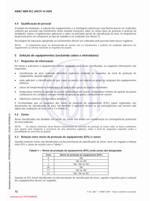 ABNT NBR IEC 60079-14:2009
12 © IEC 2007 - © ABNT 2009 - Todos os direitos reservados
4.4 Qualificação de pessoal
O projeto da instalação, a seleção dos equipamentos e a montagem coberta por esta Norma devem ser realizados
somente por pessoal cujo treinamento tenha incluído instruções sobre os vários tipos de proteção e práticas de
instalação, regras e regulamentos aplicáveis e sobre os princípios gerais de classificação de área. A competência
do pessoal deve ser compatível ao tipo de trabalho a ser realizado (ver Anexo F).
Reciclagem de educação apropriada ou treinamentos devem ser realizados pelo pessoal sobre bases regulares.
NOTA A competência pode ser demonstrada de acordo com os treinamentos e padrões de avaliação aplicáveis em
regulamentos ou normas nacionais ou requisitos do usuário.
5 Seleção de equipamentos (excluindo cabos e eletrodutos)
5.1 Requisitos de informação
De forma a selecionar o equipamento elétrico adequado para áreas classificadas, as seguintes informações são
requeridas:
classificação da área contendo atmosfera explosiva, incluindo os requisitos de nível de proteção de
equipamento, quando aplicável;
onde aplicável, a classificação do gás, vapor ou poeira, em relação ao grupo ou subgrupo dos equipamentos
elétricos;
classe de temperatura ou temperatura de ignição dos gases ou vapores envolvidos;
temperatura mínima de ignição da poeira combustível em nuvem, temperatura mínima de ignição da poeira
combustível em camada e energia mínima de ignição da poeira combustível em nuvem;
influências externas e temperatura ambiente.
É recomendado que os requisitos dos níveis de proteção do equipamento (EPL) sejam registrados nos
documentos de classificação de área. Isto também é aplicável mesmo se as conseqüências não tiverem sido
objeto das avaliações de risco (ver 5.3 e Anexo I).
5.2 Zonas
Áreas classificadas são divididas em zonas. As zonas não levam em consideração as conseqüências potenciais
de uma explosão.
NOTA As edições anteriores desta Norma relacionavam os conceitos de proteção às zonas sobre as bases estatísticas
que, quanto mais freqüente a ocorrência de uma atmosfera explosiva, maior o nível de segurança requerido contra a
possibilidade de uma fonte de ignição.
5.3 Relação entre níveis de proteção de equipamento (EPL) e zonas
Quando somente zonas são identificadas na documentação de classificação de áreas, deve ser seguida a relação
entre EPL e zonas de acordo com a Tabela 1.
Tabela 1 — Níveis de proteção de equipamento (EPL) onde zonas são designadas
Zona Níveis de proteção de equipamento (EPL)
0 ‘Ga’
1 ‘Ga’ ou ‘Gb’
2 ‘Ga’, ‘Gb’ ou ‘Gc’
20 ‘Da’
21 ‘Da’ ou ‘Db’
22 ‘Da’, ‘Db’ ou ‘Dc’
Quando os EPL forem identificados na documentação de classificação de áreas, aqueles requisitos para a seleção
dos equipamentos devem ser seguidos.

 