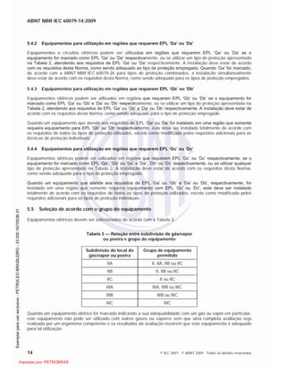 ABNT NBR IEC 60079-14:2009
14 © IEC 2007 - © ABNT 2009 - Todos os direitos reservados
5.4.2 Equipamentos para utilização em regiões que requerem EPL ‘Ga’ ou ‘Da’
Equipamentos e circuitos elétricos podem ser utilizados em regiões que requerem EPL ‘Ga’ ou ‘Da’ se o
equipamento for marcado como EPL ‘Ga’ ou ‘Da’ respectivamente, ou se utilizar um tipo de proteção apresentado
na Tabela 2, atendendo aos requisitos de EPL ‘Ga’ ou ‘Da’ respectivamente. A instalação deve estar de acordo
com os requisitos desta Norma, como sendo adequado ao tipo de proteção empregado. Quando ‘Ga’ for marcado,
de acordo com a ABNT NBR IEC 60079-26 para tipos de proteção combinados, a instalação simultaneamente
deve estar de acordo com os requisitos desta Norma, como sendo adequado para os tipos de proteção empregados.
5.4.3 Equipamentos para utilização em regiões que requerem EPL ‘Gb’ ou ‘Db’
Equipamentos elétricos podem ser utilizados em regiões que requerem EPL ‘Gb’ ou ‘Db’ se o equipamento for
marcado como EPL ‘Ga’ ou ‘Gb’ e ‘Da’ ou ‘Db’ respectivamente, ou se utilizar um tipo de proteção apresentada na
Tabela 2, atendendo aos requisitos de EPL ‘Ga’ ou ‘Gb’ e ‘Da’ ou ‘Db’ respectivamente. A instalação deve estar de
acordo com os requisitos desta Norma, como sendo adequado para o tipo de proteção empregado.
Quando um equipamento que atende aos requisitos de EPL ‘Ga’ ou ‘Da’ for instalado em uma região que somente
requeira equipamento para EPL ‘Gb’ ou ‘Db’ respectivamente, este deve ser instalado totalmente de acordo com
os requisitos de todos os tipos de proteção utilizados, exceto como modificado pelos requisitos adicionais para as
técnicas de proteção individuais.
5.4.4 Equipamentos para utilização em regiões que requerem EPL ‘Gc’ ou ‘Dc’
Equipamentos elétricos podem ser utilizados em regiões que requerem EPL ‘Gc’ ou ‘Dc’ respectivamente, se o
equipamento for marcado como EPL ‘Ga’, ‘Gb’ ou ‘Gc’ e ‘Da’, ‘Db’ ou ‘Dc’ respectivamente, ou se utilizar qualquer
tipo de proteção apresentado na Tabela 2. A instalação deve estar de acordo com os requisitos desta Norma,
como sendo adequado para o tipo de proteção empregado.
Quando um equipamento que atende aos requisitos de EPL ‘Ga’ ou ‘Gb’ e ‘Da’ ou ‘Db’, respectivamente, for
instalado em uma região que somente requeira equipamento com EPL ‘Gc’ ou ‘Dc’, este deve ser instalado
totalmente de acordo com os requisitos de todos os tipos de proteção utilizados, exceto como modificado pelos
requisitos adicionais para os tipos de proteção individuais.
5.5 Seleção de acordo com o grupo do equipamento
Equipamentos elétricos devem ser selecionados de acordo com a Tabela 3.
Tabela 3 — Relação entre subdivisão de gás/vapor
ou poeira e grupo do equipamento
Subdivisão do local do
gás/vapor ou poeira
Grupo de equipamento
permitido
IIA II, IIA, IIB ou IIC
IIB II, IIB ou IIC
IIC II ou IIC
IIIA IIIA, IIIB ou IIIC
IIIB IIIB ou IIIC
IIIC IIIC
Quando um equipamento elétrico for marcado indicando a sua adequabilidade com um gás ou vapor em particular,
este equipamento não pode ser utilizado com outros gases ou vapores sem que uma completa avaliação seja
realizada por um organismo competente e os resultados da avaliação mostrem que este equipamento é adequado
para tal utilização.

 