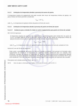 ABNT NBR IEC 60079-14:2009
16 © IEC 2007 - © ABNT 2009 - Todos os direitos reservados
5.6.3.1 Limitações de temperatura devidas à presença de nuvens de poeira
A temperatura máxima do equipamento não pode exceder dois terços da temperatura mínima de ignição, em
graus Celsius da mistura poeira/ar considerada.
Tmáx = 2/3 TCL
onde TCL é a temperatura de ignição mínima da poeira em forma de nuvem.
5.6.3.2 Limitações de temperatura devido à presença de poeira em forma de nuvem
5.6.3.2.1 Invólucros para o método A e todos os outros equipamentos para poeira em forma de camada
Até 5 mm de espessura:
A temperatura máxima de superfície dos equipamentos, quando ensaiados pelo método livre de poeira de
23.4.4.1 da ABNT NBR IEC 61241-0, não deve exceder o valor de 75 K abaixo da temperatura mínima de
ignição (incandescência) para a espessura de camada de 5 mm da poeira relacionada.
Tmax = T5 mm – 75°K
onde T5 mm é a temperatura mínima de ignição (incandescência) de poeira em forma de camada de 5 mm.
Acima de 5 mm até 50 mm de espessura:
Onde existir a possibilidade que poeira em forma de camada excedendo 5 mm possam ser formadas sobre
equipamentos do método A, a temperatura de superfície máxima permissível deve ser reduzida. Para
orientação, exemplos da redução na temperatura de superfície máxima permissível do equipamento utilizado
na presença de poeira possuindo temperaturas mínimas de ignição (incandescência) excedendo 250 ºC para
uma camada de 5 mm são mostrados no gráfico abaixo (Figura 1) para aumentos da espessura das camadas.
Para poeira com camada acima de 50 mm, ver 5.6.3.3.
NOTA Antes de aplicar a informação deste gráfico, recomenda-se consultar a IEC 61241-2-1.

 