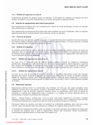 ABNT NBR IEC 60079-14:2009
© IEC 2007 - © ABNT 2009 - Todos os direitos reservados 19
5.7.3 Medidas de segurança em zona 22
Equipamentos geradores de radiação podem ser utilizados. A intensidade da irradiação ou irradiação não deve
exceder 10 mW/mm
2
ou 35 mW continuamente e 0,5 mJ/mm
2
para pulso em operação normal.
5.8 Seleção de equipamento ultra-sônico para poeira
Para equipamentos instalados fora, mas irradiando para o interior de áreas classificadas, somente os requisitos
desta seção devem ser aplicados.
Para equipamentos de transmissão ultra-sônicos que sejam instalados em áreas classificadas, todos os requisitos
aplicáveis desta Norma, incluindo aqueles desta subseção, devem ser aplicados.
5.8.1 Processo de ignição
Quando ultra-sons são aplicados, grandes proporções de energia liberadas pelo transdutor de som são absorvidas
por materiais sólidos ou líquidos. Pode ocorrer aquecimento no material afetado e, em casos extremos, o material
pode ser aquecido além da temperatura mínima de ignição.
5.8.2 Medidas de segurança
As seguintes observações se referem somente ao risco de ignição produzido por potência sonora. Em termos de
segurança, deve ser considerado, entre outros critérios, que cargas elétricas podem ser seguramente eliminadas
de materiais piezo-cerâmico (freqüentemente utilizados como transdutores em equipamentos ultra-sônicos) por
meio de elementos de circuitos adequados.
5.8.2.1 Medidas de segurança em zona 20 ou 21
Em zona 20 ou 21, ultra-som pode ser utilizado somente quando o método de trabalho for considerado
perfeitamente adequado para utilização nesta zona, em função da baixa potência sônica disponível, a qual não
deve exceder uma densidade de potência no campo sonoro de 0,1 W/cm
2
e uma freqüência de 10 MHz para
fontes contínuas e 2 mJ/cm
2
para fontes de pulso. A densidade de potência média não deve exceder 0,1 W/cm
2
.
5.8.2.2 Medidas de segurança em zona 22
Em zona 22, no caso de processo de trabalhos utilizando os dispositivos ultra-sônicos usuais (por exemplo,
aparelhos ultra-sônicos terapêuticos, aparelhos de diagnósticos e dispositivos de ensaios de impulso), nenhuma
medida de segurança especial contra riscos de ignição devido à utilização destes dispositivos é necessária,
contanto que a densidade de potência gerada no campo sonoro não exceda 0,1 W/cm2
e uma freqüência instalada
de 10 MHz.
5.9 Influências externas
Equipamentos elétricos devem ser selecionados e/ou instalados de forma que eles sejam protegidos contra
influências externas (tais como química, mecânica, vibracional, térmica, elétrica e umidade) que podem afetar
negativamente o tipo de proteção. Influências externas devem ser identificadas como parte do projeto da
instalação e a seleção dos equipamentos para a instalação, e as medidas de controle aplicadas devem ser
documentadas e incluídas no prontuário das instalações.
NOTA 1 Especial atenção é chamada para o risco que pode surgir quando equipamentos são sujeitos a umidade
prolongada e grandes variações de temperatura. Sob tais condições, recomenda-se que os equipamentos sejam fornecidos
com dispositivos adequados para assegurar prevenção de entrada de umidade ou drenagem do condensado.
Precauções devem ser tomadas, sem afetar as condições de resfriamento projetadas, para evitar que corpos
externos caiam verticalmente dentro das aberturas de ventilação de máquinas elétricas girantes verticais.
A integridade de equipamentos elétricos pode ser afetada se eles forem operados sob condições de temperatura
ou pressão fora daquelas para o qual os equipamentos tenham sido construídos. Nestas circunstâncias,
recomendações adicionais devem ser observadas (ver também 5.6).

 