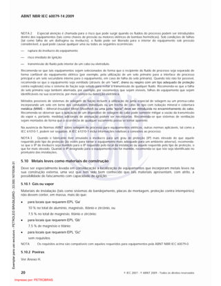 ABNT NBR IEC 60079-14:2009
20 © IEC 2007 - © ABNT 2009 - Todos os direitos reservados
NOTA 2 Especial atenção é chamada para o risco que pode surgir quando os fluidos do processo podem ser introduzidos
dentro dos equipamentos (tais como chaves de pressão ou motores elétricos de bombas herméticas). Sob condições de falhas
(tal como falha de um diafragma ou invólucro), o fluido pode ser liberado para o interior do equipamento sob pressão
considerável, a qual pode causar qualquer uma ou todas as seguintes ocorrências:
ruptura do invólucro do equipamento;
risco imediato de ignição;
transmissão do fluido pelo interior de um cabo ou eletroduto.
Recomenda-se que tais equipamentos sejam selecionados de forma que o recipiente do fluido de processo seja separado de
forma confiável do equipamento elétrico (por exemplo, pela utilização de um selo primário para a interface do processo
principal e um selo secundário interno para o equipamento, em caso de falha do selo primário). Quando isto não for possível,
recomenda-se que o equipamento seja ventilado (através de um “vent”, dreno ou respiro com um tipo adequado de proteção
contra explosão) e/ou o sistema de fiação seja selado para evitar a transmissão de qualquer fluido. Recomenda-se que a falha
do selo primário seja também alarmada, por exemplo, por vazamentos que sejam visíveis, falhas do equipamento que sejam
identificáveis na sua ocorrência, por meio sonoro ou detecção eletrônica.
Métodos possíveis de sistemas de selagem de fiação incluem a utilização de junta especial de selagem ou um prensa-cabo
incorporando um selo em torno dos condutores individuais ou um trecho de cabo do tipo com isolação mineral e cobertura
metálica (MIMS – Mineral-Insulated Metal-Sheathed) ou uma junta “epóxi” deve ser introduzida no encaminhamento do cabo.
Recomenda-se observar que a aplicação de um dispositivo de selagem do cabo pode somente mitigar a vazão da transmissão
do vapor e, portanto, medidas adicionais de atenuação podem ser necessárias. Recomenda-se que sistemas de ventilação
sejam montados de forma que a ocorrência de qualquer vazamento possa se tornar aparente.
Na ausência de Normas ABNT sobre selagem de processo para equipamentos elétricos, outras normas aplicáveis, tal como a
IEC 61010-1, podem ser seguidas. A IEC 61010-1 inclui informações relativas a conexões ao processo.
NOTA 3 Quando o fabricante tiver ensaiado o invólucro para um grau de proteção (IP) mais elevado do que aquele
requerido pelo tipo de proteção (às vezes para tornar o equipamento mais adequado para um ambiente adverso), recomenda-
se que o IP do invólucro seja mantido para o IP requerido pelo local da instalação ou aquele requerido pelo tipo de proteção, o
que for mais elevado. Quando o IP designado para o equipamento não for mantido, recomenda-se que isto seja identificado no
prontuário das instalações.
5.10 Metais leves como materiais de construção
Deve ser especialmente levada em consideração a localização de equipamentos que incorporam metais leves na
sua construção externa, uma vez que tem sido bem conhecido que tais materiais apresentam, com atrito, a
possibilidade de faiscamento com capacidade de ignição.
5.10.1 Gás ou vapor
Materiais de instalação (tais como sistemas de bandejamento, placas de montagem, proteção contra intempéries)
não devem conter, em massa, mais do que:
para locais que requerem EPL ‘Ga’
10 % no total de alumínio, magnésio, titânio e zircônio, ou
7,5 % no total de magnésio, titânio e zircônio;
para locais que requerem EPL ‘Gb’
7,5 % de magnésio e titânio;
para locais que requerem EPL ‘Gc”
sem requisitos
NOTA Os requisitos acima são compatíveis com aqueles requeridos para equipamentos pela ABNT NBR IEC 60079-0.
5.10.2 Poeiras
Ver Anexo H.

 