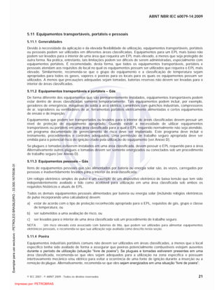 ABNT NBR IEC 60079-14:2009
© IEC 2007 - © ABNT 2009 - Todos os direitos reservados 21
5.11 Equipamentos transportáveis, portáteis e pessoais
5.11.1 Generalidades
Devido à necessidade da aplicação e da elevada flexibilidade de utilização, equipamentos transportáveis, portáteis
ou pessoais podem ser utilizados em diferentes áreas classificadas. Equipamentos para um EPL mais baixo não
podem ser levados para o interior de uma área que requeira um EPL mais elevado, a menos que seja protegido de
outra forma. Na prática, entretanto, tais limitações podem ser difíceis de serem administradas, especialmente com
equipamentos portáteis. É recomendado, desta forma, que todos os equipamentos transportáveis, portáteis e
pessoais atendam aos requisitos do local no qual os equipamentos possam ser utilizados que requeira o EPL mais
elevado. Similarmente, recomenda-se que o grupo do equipamento e a classificação de temperatura sejam
apropriados para todos os gases, vapores e poeiras para os locais para os quais os equipamentos possam ser
utilizados. A menos que precauções adequadas sejam tomadas, baterias reservas não devem ser levadas para o
interior de áreas classificadas.
5.11.2 Equipamentos transportáveis e portáteis – Gás
De forma diferente dos equipamentos que são permanentemente instalados, equipamentos transportáveis podem
estar dentro de áreas classificadas somente temporariamente. Tais equipamentos podem incluir, por exemplo,
geradores de emergência, máquinas de solda a arco elétrico, caminhões com guinchos industriais, compressores
de ar, sopradores ou ventiladores de ar, ferramentas portáteis eletricamente alimentadas e certos equipamentos
de ensaio e de inspeção.
Equipamentos que podem ser transportados ou levados para o interior de áreas classificadas devem possuir um
nível de proteção de equipamento apropriado. Quando existir a necessidade de utilizar equipamentos
transportáveis ou portáteis em uma área classificada para a qual o EPL requerido normalmente não seja atendido,
um programa documentado de gerenciamento de risco deve ser implantado. Este programa deve incluir o
treinamento, procedimentos e controles adequados. Uma permissão de trabalho seguro apropriada deve ser
emitida para o potencial risco de ignição criado pela utilização do equipamento (ver Anexo D).
Se plugues e tomadas estiverem instalados em uma área classificada, devem possuir o EPL requerido para a área.
Alternativamente outros plugues e tomadas devem ser somente energizados ou conectados sob um procedimento
de trabalho seguro (ver Anexo D).
5.11.3 Equipamentos pessoais – Gás
Itens de equipamentos pessoais que são alimentados por bateria ou energia solar são, às vezes, carregados por
pessoas e inadvertidamente levados para o interior da área classificada.
Um relógio eletrônico simples de pulso é um exemplo de um dispositivo eletrônico de baixa tensão que tem sido
independentemente avaliado e tido como aceitável para utilização em uma área classificada sob ambos os
requisitos históricos e atuais de EPL.
Todos os demais equipamentos pessoais alimentados por bateria ou energia solar (incluindo relógios eletrônicos
de pulso incorporando uma calculadora) devem:
a) estar de acordo com o tipo de proteção reconhecido apropriado para o EPL, requisitos de gás, grupo e classe
de temperatura, ou
b) ser submetidos a uma avaliação de risco, ou
c) ser levados para o interior de uma área classificada sob um procedimento de trabalho seguro.
NOTA Um risco elevado está associado com baterias de lítio, que podem ser utilizadas para alimentar equipamentos
eletrônicos pessoais, e recomenda-se que sua utilização seja avaliada como descrito nesta seção.
5.11.4 Poeira
Equipamentos industriais portáteis comuns não devem ser utilizados em áreas classificadas, a menos que o local
específico tenha sido avaliado de forma a assegurar que poeiras potencialmente combustíveis estejam ausentes
durante o período de utilização (situação “livre de poeira”). Se plugues e tomadas estiverem presentes em uma
área classificada, recomenda-se que eles sejam adequados para a utilização na zona específica e possuam
intertravamento mecânico e/ou elétrico para evitar a ocorrência de uma fonte de ignição durante a inserção ou a
remoção do plugue. Alternativamente, recomenda-se que eles sejam energizados em uma situação “livre de poeira”.

 
