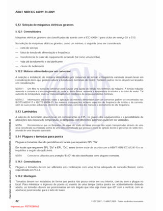 ABNT NBR IEC 60079-14:2009
22 © IEC 2007 - © ABNT 2009 - Todos os direitos reservados
5.12 Seleção de máquinas elétricas girantes
5.12.1 Generalidades
Máquinas elétricas girantes são classificadas de acordo com a IEC 60034-1 para ciclos de serviço S1 a S10.
Na seleção de máquinas elétricas girantes, como um mínimo, o seguinte deve ser considerado:
ciclo de serviço
faixa de tensão de alimentação e freqüência
transferência de calor do equipamento acionado (tal como uma bomba)
vida útil do rolamento e do lubrificante
classe de isolamento
5.12.2 Motores alimentados por um conversor
A seleção e instalação de motores alimentados por conversor de tensão e freqüência variáveis devem levar em
consideração itens que podem reduzir a tensão nos terminais do motor. Também outros riscos devem ser levados
em consideração.
NOTA 1 Um filtro na saída do conversor pode causar uma queda de tensão nos terminais da máquina. A tensão reduzida
aumenta a corrente e o escorregamento do motor e, desta forma, aumenta a temperatura do estator e do rotor do motor. Tal
aumento de temperatura pode ser mais perceptível em condições de cargas constantes nominais.
NOTA 2 Informações adicionais sobre a aplicação de motores alimentados com um conversor podem ser encontradas nas
IEC/TS 60034-17 e IEC/TS 60034-25. As maiores preocupações incluem espectros de freqüência da tensão e da corrente,
além de suas perdas adicionais, efeitos de sobretensões, correntes dos mancais e aterramento de alta freqüência.
5.13 Luminárias
A seleção de luminárias devem levar em consideração os EPL, os grupos dos equipamentos e a possibilidade de
alterações das classes de temperatura, se lâmpadas com diferentes potências puderem ser utilizadas.
NOTA Recomenda-se que as lâmpadas de vapor de sódio de baixa pressão não sejam transportadas através de uma
área classificada ou instalada acima de uma área classificada que possua o risco de ignição devido à presença de sódio livre,
oriundo de uma lâmpada quebrada.
5.14 Plugues e tomadas para poeira
Plugues e tomadas não são permitidos em locais que requeiram EPL “Da’.
Em locais que requerem EPL “Db” e EPL “Dc”, estes devem estar de acordo com a ABNT NBR IEC 61241-0 e os
requisitos a seguir são aplicáveis.
NOTA Conectores utilizados para proteção “Ex iD” não são classificados como plugues e tomadas.
5.14.1 Generalidades
Plugues e tomadas devem ser utilizados em combinação com uma forma adequada de conexão flexível, como
especificado em 9.3.3.
5.14.2 Montagem
Tomadas devem ser instaladas de forma que poeira não possa entrar em seu interior, com ou sem o plugue no
local. Para minimizar o ingresso de poeira no evento de uma tampa contra poeira ser acidentalmente deixada
aberta, as tomadas devem ser posicionadas em um ângulo que não seja maior que 60º com a vertical, com as
aberturas posicionadas para o lado de baixo.

 