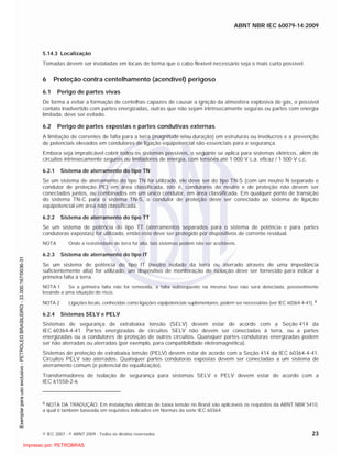 ABNT NBR IEC 60079-14:2009
© IEC 2007 - © ABNT 2009 - Todos os direitos reservados 23
5.14.3 Localização
Tomadas devem ser instaladas em locais de forma que o cabo flexível necessário seja o mais curto possível.
6 Proteção contra centelhamento (acendível) perigoso
6.1 Perigo de partes vivas
De forma a evitar a formação de centelhas capazes de causar a ignição da atmosfera explosiva de gás, o possível
contato inadvertido com partes energizadas, outras que não sejam intrinsecamente seguras ou partes com energia
limitada, deve ser evitado.
6.2 Perigo de partes expostas e partes condutivas externas
A limitação de correntes de falta para a terra (magnitude e/ou duração) em estruturas ou invólucros e a prevenção
de potenciais elevados em condutores de ligação eqüipotencial são essenciais para a segurança.
Embora seja impraticável cobrir todos os sistemas possíveis, o seguinte se aplica para sistemas elétricos, além de
circuitos intrinsecamente seguros ou limitadores de energia, com tensões até 1 000 V c.a. eficaz / 1 500 V c.c.
6.2.1 Sistema de aterramento do tipo TN
Se um sistema de aterramento do tipo TN for utilizado, ele deve ser do tipo TN-S (com um neutro N separado e
condutor de proteção PE) em área classificada, isto é, condutores de neutro e de proteção não devem ser
conectados juntos, ou combinados em um único condutor, em área classificada. Em qualquer ponto de transição
do sistema TN-C para o sistema TN-S, o condutor de proteção deve ser conectado ao sistema de ligação
eqüipotencial em área não classificada.
6.2.2 Sistema de aterramento do tipo TT
Se um sistema de potência do tipo TT (aterramentos separados para o sistema de potência e para partes
condutoras expostas) for utilizado, então este deve ser protegido por dispositivos de corrente residual.
NOTA Onde a resistividade de terra for alta, tais sistemas podem não ser aceitáveis.
6.2.3 Sistema de aterramento do tipo IT
Se um sistema de potência do tipo IT (neutro isolado da terra ou aterrado através de uma impedância
suficientemente alta) for utilizado, um dispositivo de monitoração de isolação deve ser fornecido para indicar a
primeira falta à terra.
NOTA 1 Se a primeira falta não for removida, a falta subseqüente na mesma fase não será detectada, possivelmente
levando a uma situação de risco.
NOTA 2 Ligações locais, conhecidas como ligações eqüipotenciais suplementares, podem ser necessárias (ver IEC 60364-4-41). 6
6.2.4 Sistemas SELV e PELV
Sistemas de segurança de extrabaixa tensão (SELV) devem estar de acordo com a Seção 414 da
IEC 60364-4-41. Partes energizadas de circuitos SELV não devem ser conectadas à terra, ou a partes
energizadas ou a condutores de proteção de outros circuitos. Quaisquer partes condutoras energizadas podem
ser não aterradas ou aterradas (por exemplo, para compatibilidade eletromagnética).
Sistemas de proteção de extrabaixa tensão (PELV) devem estar de acordo com a Seção 414 da IEC 60364-4-41.
Circuitos PELV são aterrados. Quaisquer partes condutoras expostas devem ser conectadas a um sistema de
aterramento comum (e potencial de equalização).
Transformadores de isolação de segurança para sistemas SELV e PELV devem estar de acordo com a
IEC 61558-2-6
6 NOTA DA TRADUÇÃO: Em instalações elétricas de baixa tensão no Brasil são aplicáveis os requisitos da ABNT NBR 5410,
a qual é também baseada em requisitos indicados em Normas da série IEC 60364.

 