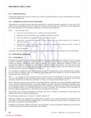 ABNT NBR IEC 60079-14:2009
24 © IEC 2007 - © ABNT 2009 - Todos os direitos reservados
6.2.5 Separação elétrica
A separação elétrica deve estar de acordo com a Seção 413 da IEC 60364-4-41 para a alimentação de somente
um item do equipamento.
6.2.6 Equipamentos acima de áreas classificadas
Equipamentos que podem produzir partículas aquecidas ou superfícies quentes localizados a menos que 3,5 m
acima de áreas classificadas devem ser totalmente fechados ou fornecidos com proteções ou telas adequadas,
para evitar quaisquer fontes de ignição caindo para o interior da área classificada.
NOTA Tais itens podem incluir:
fusíveis que possam produzir arcos, centelhas ou partículas aquecidas;
dispositivos que possam produzir arcos, centelhas ou partículas aquecidas;
motores ou geradores que possuam contatos deslizantes ou escovas;
aquecedores, elementos de aquecimento ou outros equipamentos que possam produzir arcos, centelhas ou
partículas aquecidas;
equipamentos auxiliares tais como reatores, capacitores e dispositivos de partida para todos os tipos de
luminárias com lâmpadas a descarga;
todas as lâmpadas.
Lâmpadas a descarga do tipo vapor de sódio de baixa pressão não podem ser instaladas em áreas classificadas.
6.3 Potencial de equalização
6.3.1 Generalidades
O potencial de equalização é requerido para instalações em áreas classificadas. Para sistemas TN, TT e IT, todas
as partes condutoras expostas e externas devem ser conectadas a um sistema de ligação eqüipotencial. O
sistema de ligação eqüipotencial pode incluir condutores de proteção, eletrodutos metálicos, cabos com
revestimentos metálicos, armadura com fios metálicos e partes metálicas de estruturas, mas não devem incluir
condutores de neutro. As conexões devem ser seguras contra auto-afrouxamento e devem minimizar o risco de
corrosão que possa reduzir a efetividade da conexão.
Se a armadura ou malha dos cabos forem somente aterradas no lado de fora da área classificada (por exemplo,
em uma sala de controle), então este ponto de aterramento deve estar incluído no sistema de potencial de
equalização da área classificada.
NOTA Se a armadura do cabo for aterrada somente no lado de fora da área classificada em um sistema de aterramento
TN, existe a possibilidade de que centelhas perigosas possam ser criadas na extremidade da armadura do cabo em área
classificada; desta forma esta armadura ou malha deve ser tratada como condutores não utilizados (ver 9.6.3).
Partes condutoras expostas não necessitam estar individualmente conectadas ao sistema de ligação eqüipotencial
se eles estiverem firmemente fixados e em contato metálico com partes estruturais condutoras ou tubulações que
são conectadas ao sistema de ligação eqüipotencial. Partes condutoras externas que não sejam parte da estrutura
ou da instalação elétrica, por exemplo estruturas de portas ou janelas, não necessitam estar conectadas ao
sistema de ligação eqüipotencial, se não existir risco do surgimento de tensões.
Prensa-cabos que incorporam dispositivos de fixação que fixem a malha ou a armadura do cabo podem ser
utilizados para fornecer a ligação eqüipotencial.
Para informações adicionais, ver Seção 411.3 da IEC 60364-4-41.
Invólucros metálicos de equipamentos intrinsecamente seguros ou de energia limitada não necessitam estar
conectados a um sistema de ligação eqüipotencial, a menos que requerido na documentação do equipamento ou
para evitar o acúmulo de cargas eletrostáticas.
Instalações com proteção catódica não devem estar conectadas ao sistema de ligação eqüipotencial, a menos que
o sistema seja especificamente projetado para esta finalidade.

 
