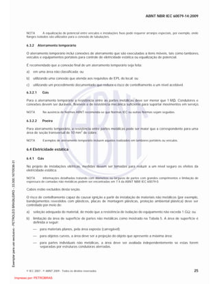 ABNT NBR IEC 60079-14:2009
© IEC 2007 - © ABNT 2009 - Todos os direitos reservados 25
NOTA A equalização de potencial entre veículos e instalações fixas pode requerer arranjos especiais, por exemplo, onde
flanges isolados são utilizados para a conexão de tubulações.
6.3.2 Aterramento temporário
O aterramento temporário inclui conexões de aterramento que são executadas a itens móveis, tais como tambores,
veículos e equipamentos portáteis para controle de eletricidade estática ou equalização de potencial.
É recomendado que a conexão final de um aterramento temporário seja feita:
a) em uma área não classificada; ou
b) utilizando uma conexão que atenda aos requisitos de EPL do local; ou
c) utilizando um procedimento documentado que reduza o risco de centelhamento a um nível aceitável.
6.3.2.1 Gás
Para o aterramento temporário a resistência entre as partes metálicas deve ser menor que 1 M . Condutores e
conexões devem ser duráveis, flexíveis e de resistência mecânica suficiente para suportar movimentos em serviço.
NOTA Na ausência de Normas ABNT recomenda-se que Normas IEC ou outras Normas sejam seguidas.
6.3.2.2 Poeira
Para aterramento temporário, a resistência entre partes metálicas pode ser maior que a correspondente para uma
área de seção transversal de 10 mm2
de cobre.
NOTA Exemplos de aterramento temporário incluem aqueles realizados em tambores portáteis ou veículos.
6.4 Eletricidade estática
6.4.1 Gás
No projeto de instalações elétricas, medidas devem ser tomadas para reduzir a um nível seguro os efeitos da
eletricidade estática.
NOTA Informações detalhadas tratando com diâmetros ou larguras de partes com grandes comprimentos e limitação de
espessura de camadas não metálicas podem ser encontradas em 7.4 da ABNT NBR IEC 60079-0.
Cabos estão excluídos desta seção.
O risco de centelhamento capaz de causar ignição a partir de instalação de materiais não metálicos (por exemplo,
bandejamentos revestidos com plásticos, placas de montagem plásticas, proteção ambiental plástica) deve ser
controlado por meio de:
a) seleção adequada do material, de modo que a resistência de isolação do equipamento não exceda 1 G ; ou
b) limitação da área de superfície de partes não metálicas como mostrado na Tabela 5. A área de superfície é
definida a seguir:
para materiais planos, pela área exposta (carregável);
para objetos curvos, a área deve ser a projeção do objeto que apresente a máxima área;
para partes individuais não metálicas, a área deve ser avaliada independentemente se estas forem
separadas por estruturas condutoras aterradas.

 