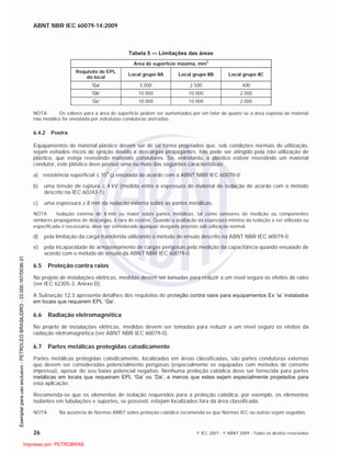 ABNT NBR IEC 60079-14:2009
26 © IEC 2007 - © ABNT 2009 - Todos os direitos reservados
Tabela 5 — Limitações das áreas
Área de superfície máxima, mm
2
Requisito de EPL
do local
Local grupo IIA Local grupo IIB Local grupo IIC
‘Ga’ 5 000 2 500 400
‘Gb’ 10 000 10 000 2 000
‘Gc’ 10 000 10 000 2 000
NOTA Os valores para a área de superfície podem ser aumentados por um fator de quatro se a área exposta de material
não metálico for envolvida por estruturas condutoras aterradas.
6.4.2 Poeira
Equipamentos de material plástico devem ser de tal forma projetados que, sob condições normais de utilização,
sejam evitados riscos de ignição devido a descargas propagantes. Isto pode ser atingido pela não utilização de
plástico, que esteja revestindo materiais condutores. Se, entretanto, o plástico estiver revestindo um material
condutor, este plástico deve possuir uma ou mais das seguintes características:
a) resistência superficial 109
ensaiada de acordo com a ABNT NBR IEC 60079-0;
b) uma tensão de ruptura 4 kV (medida entre a espessura do material de isolação de acordo com o método
descrito na IEC 60243-1);
c) uma espessura 8 mm da isolação externa sobre as partes metálicas.
NOTA Isolação externa de 8 mm ou maior sobre partes metálicas, tal como sensores de medição ou componentes
similares propagantes de descargas, é rara de ocorrer. Quando a avaliação da espessura mínima da isolação a ser utilizada ou
especificada é necessária, deve ser considerado qualquer desgaste previsto sob utilização normal.
d) pela limitação da carga transferida utilizando o método de ensaio descrito na ABNT NBR IEC 60079-0;
e) pela incapacidade de armazenamento de cargas perigosas pela medição da capacitância quando ensaiado de
acordo com o método de ensaio da ABNT NBR IEC 60079-0.
6.5 Proteção contra raios
No projeto de instalações elétricas, medidas devem ser tomadas para reduzir a um nível seguro os efeitos de raios
(ver IEC 62305-3, Anexo D).
A Subseção 12.3 apresenta detalhes dos requisitos de proteção contra raios para equipamentos Ex ‘ia’ instalados
em locais que requerem EPL ‘Ga’.
6.6 Radiação eletromagnética
No projeto de instalações elétricas, medidas devem ser tomadas para reduzir a um nível seguro os efeitos da
radiação eletromagnética (ver ABNT NBR IEC 60079-0).
6.7 Partes metálicas protegidas catodicamente
Partes metálicas protegidas catodicamente, localizadas em áreas classificadas, são partes condutoras externas
que devem ser consideradas potencialmente perigosas (especialmente se equipadas com métodos de corrente
impressa), apesar do seu baixo potencial negativo. Nenhuma proteção catódica deve ser fornecida para partes
metálicas em locais que requeiram EPL ‘Ga’ ou ‘Da’, a menos que estes sejam especialmente projetados para
esta aplicação.
Recomenda-se que os elementos de isolação requeridos para a proteção catódica, por exemplo, os elementos
isolantes em tubulações e suportes, se possível, estejam localizados fora da área classificada.
NOTA Na ausência de Normas ABNT sobre proteção catódica recomenda-se que Normas IEC ou outras sejam seguidas.

 