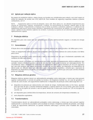 ABNT NBR IEC 60079-14:2009
© IEC 2007 - © ABNT 2009 - Todos os direitos reservados 27
6.8 Ignição por radiação óptica
No projeto de instalações ópticas, etapas devem ser levadas em consideração para reduzir a um nível seguro os
efeitos de radiação, de acordo com a IEC 60079-28. Para medidas de segurança requeridas relativas a poeiras
combustíveis, ver 5.7.
NOTA Equipamentos ópticos na forma de lâmpadas, lasers, LED, fibras ópticas etc. são utilizados freqüentemente para
sistemas de comunicação, inspeção, sensoriamento e medição. Em processamento de materiais, radiação óptica de alta
irradiação é utilizada. Freqüentemente a instalação está no interior ou próxima a atmosferas explosivas e a radiação de tais
equipamentos pode passar através destas atmosferas. Dependendo das características da radiação, esta pode ser capaz de
causar a ignição de uma atmosfera explosiva nos arredores. A presença ou ausência de um absorvedor adicional influencia
significantemente a ignição.
7 Proteção elétrica
Os requisitos para esta seção não são aplicáveis para circuitos intrinsecamente seguros e circuitos de energia
limitada.
7.1 Generalidades
A fiação deve estar protegida contra sobrecarga e os efeitos danosos de curtos-circuitos e de falhas para a terra.
Todos os equipamentos elétricos devem estar protegidos contra os efeitos danosos de curtos-circuitos e de falhas
para a terra.
Dispositivos de proteção contra curto-circuito e falta a terra devem ser tais que o fechamento automático sob
condições de falta seja evitado.
Precauções devem ser levadas em consideração para evitar operação de equipamentos elétricos polifásicos (por
exemplo, motores trifásicos) quando a perda de uma ou mais fases puder ocasionar um sobreaquecimento. Em
circunstâncias onde o desligamento automático do equipamento elétrico possa introduzir um risco de segurança
que seja mais perigoso que aquele proveniente somente do risco de ignição, um dispositivo (ou dispositivos) de
alarme pode ser utilizado como uma alternativa para o desligamento automático, contanto que a operação do
dispositivo (ou dispositivos) de alarme seja perceptível imediatamente, de forma que uma ação corretiva imediata
possa ser realizada.
7.2 Máquinas elétricas girantes
Máquinas elétricas girantes devem ser adicionalmente protegidas contra sobrecarga, a menos que estas possam
suportar continuamente a corrente de partida na tensão e na freqüência nominal, ou, em caso de geradores, a
corrente de curto-circuito, sem aquecimento inadmissível. O dispositivo de proteção contra sobrecarga deve ser:
a) dispositivo de proteção por sobrecorrente com retardo de tempo, monitorando todas as três fases, ajustado
para não mais do que a corrente nominal da máquina, o qual irá operar em 2 h ou menos, para uma corrente
de 1,20 vez do ajuste da corrente e não irá operar dentro de 2 h para uma corrente de 1,05 vez do ajuste da
corrente, ou
b) um dispositivo para controle direto da temperatura, através de sensores de temperatura embutidos, ou
c) outro dispositivo equivalente.
7.3 Transformadores
Transformadores devem ser adicionalmente protegidos contra sobrecarga, a menos que estes possam suportar
continuamente a corrente do secundário curto-circuitado na tensão e freqüência nominais do primário, sem atingir
o limite de aquecimento admissível, ou quando nenhuma sobrecarga é prevista como resultado das cargas
conectadas.

 
