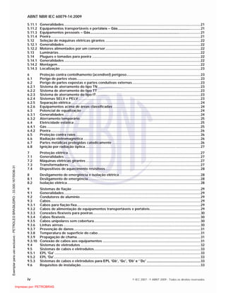 ABNT NBR IEC 60079-14:2009
iv © IEC 2007 - © ABNT 2009 - Todos os direitos reservados
5.11.1 Generalidades..............................................................................................................................................21
5.11.2 Equipamentos transportáveis e portáteis – Gás......................................................................................21
5.11.3 Equipamentos pessoais – Gás...................................................................................................................21
5.11.4 Poeira............................................................................................................................................................21
5.12 Seleção de máquinas elétricas girantes ...................................................................................................22
5.12.1 Generalidades..............................................................................................................................................22
5.12.2 Motores alimentados por um conversor...................................................................................................22
5.13 Luminárias....................................................................................................................................................22
5.14 Plugues e tomadas para poeira .................................................................................................................22
5.14.1 Generalidades..............................................................................................................................................22
5.14.2 Montagem.....................................................................................................................................................22
5.14.3 Localização ..................................................................................................................................................23
6 Proteção contra centelhamento (acendível) perigoso.............................................................................23
6.1 Perigo de partes vivas.................................................................................................................................23
6.2 Perigo de partes expostas e partes condutivas externas.......................................................................23
6.2.1 Sistema de aterramento do tipo TN...........................................................................................................23
6.2.2 Sistema de aterramento do tipo TT ...........................................................................................................23
6.2.3 Sistema de aterramento do tipo IT.............................................................................................................23
6.2.4 Sistemas SELV e PELV ...............................................................................................................................23
6.2.5 Separação elétrica.......................................................................................................................................24
6.2.6 Equipamentos acima de áreas classificadas ...........................................................................................24
6.3 Potencial de equalização ............................................................................................................................24
6.3.1 Generalidades..............................................................................................................................................24
6.3.2 Aterramento temporário..............................................................................................................................25
6.4 Eletricidade estática....................................................................................................................................25
6.4.1 Gás ................................................................................................................................................................25
6.4.2 Poeira............................................................................................................................................................26
6.5 Proteção contra raios..................................................................................................................................26
6.6 Radiação eletromagnética ..........................................................................................................................26
6.7 Partes metálicas protegidas catodicamente ............................................................................................26
6.8 Ignição por radiação óptica........................................................................................................................27
7 Proteção elétrica..........................................................................................................................................27
7.1 Generalidades..............................................................................................................................................27
7.2 Máquinas elétricas girantes .......................................................................................................................27
7.3 Transformadores .........................................................................................................................................27
7.4 Dispositivos de aquecimento resistivos...................................................................................................28
8 Desligamento de emergência e isolação elétrica.....................................................................................28
8.1 Desligamento de emergência.....................................................................................................................28
8.2 Isolação elétrica...........................................................................................................................................28
9 Sistemas de fiação ......................................................................................................................................29
9.1 Generalidades..............................................................................................................................................29
9.2 Condutores de alumínio..............................................................................................................................29
9.3 Cabos............................................................................................................................................................29
9.3.1 Cabos para fiação fixa.................................................................................................................................29
9.3.2 Cabos de alimentação de equipamentos transportáveis e portáteis.....................................................29
9.3.3 Conexões flexíveis para poeiras................................................................................................................30
9.3.4 Cabos flexíveis.............................................................................................................................................30
9.3.5 Cabos unipolares sem cobertura...............................................................................................................30
9.3.6 Linhas aéreas...............................................................................................................................................30
9.3.7 Prevenção de danos....................................................................................................................................31
9.3.8 Temperatura de superfície do cabo...........................................................................................................31
9.3.9 Propagação de chama.................................................................................................................................31
9.3.10 Conexão de cabos aos equipamentos ......................................................................................................31
9.4 Sistemas de eletrodutos .............................................................................................................................32
9.5 Sistemas de cabos e eletrodutos...............................................................................................................33
9.5.1 EPL 'Ga' ........................................................................................................................................................33
9.5.2 EPL 'Da'.........................................................................................................................................................33
9.5.3 Sistemas de cabos e eletrodutos para EPL ‘Gb’, ‘Gc’, ‘Db’ e ‘´Dc’ ........................................................33
9.6 Requisitos de instalação.............................................................................................................................33

 