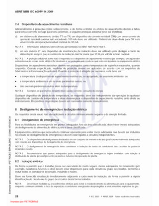 ABNT NBR IEC 60079-14:2009
28 © IEC 2007 - © ABNT 2009 - Todos os direitos reservados
7.4 Dispositivos de aquecimento resistivos
Adicionalmente à proteção contra sobrecorrente, e de forma a limitar os efeitos de aquecimento devido a faltas
para terra e corrente de fuga para terra anormais, a seguinte proteção adicional deve ser instalada:
a) em sistemas de aterramento do tipo TT ou TN, um dispositivo de corrente residual (DR) com uma corrente de
operação residual nominal não excedendo 100 mA deve ser utilizado. Preferência deve dada para DR com
uma corrente de operação residual nominal de 30 mA.
NOTA 1 Informações adicionais sobre DR são apresentadas na ABNT NBR NM 61008-1.
b) em um sistema IT, um dispositivo de monitoração de isolação deve ser utilizado para desligar a fonte de
alimentação sempre que a resistência de isolação não for maior que 50 por volt da tensão nominal.
NOTA 2 A proteção adicional acima não é requerida se o dispositivo de aquecimento resistivo (por exemplo, um aquecedor
anticondensação em um motor elétrico) for destinado a ser protegido pelo modo no qual este está instalado no equipamento elétrico.
Dispositivos de aquecimento resistivos devem ser protegidos contra temperatura de superfície excessiva, quando
requerido. Quando especificado, medidas de proteção devem ser aplicadas de acordo com os requisitos do
fabricante e a documentação aplicável. Quando a proteção é atingida por sensores, esta deve ser:
a temperatura do dispositivo de aquecimento resistivo ou, se apropriado, de seu meio ambiente; ou
a temperatura ambiente e um ou mais parâmetros outros; ou
dois ou mais parâmetros outros além da temperatura.
NOTA 3 Exemplos de parâmetros incluem: nível, vazão, corrente, consumo de energia.
Qualquer dispositivo de proteção de temperatura, se requerido, deve ser independente da operação de qualquer
dispositivo de controle de temperatura e deve desenergizar o dispositivo de aquecimento resistivo tanto direta ou
indiretamente. Dispositivos de proteção devem ser rearmados somente manualmente.
8 Desligamento de emergência e isolação elétrica
Os requisitos desta seção não são aplicáveis a circuitos intrinsecamente seguros e de energia limitada.
8.1 Desligamento de emergência
Para as finalidades de emergência em pontos adequados fora da área classificada, deve haver meios adequados
de desligamento da alimentação elétrica para a área classificada.
Equipamentos elétricos que necessitem continuar operando para evitar riscos adicionais não devem ser incluídos
no circuito de desligamento de emergência e devem estar ligados a circuitos independentes.
NOTA 1 Os dispositivos de desligamento instalados em um conjunto de manobra do tipo geral são normalmente adequados
com relação aos dispositivos de desligamento de emergência.
NOTA 2 O desligamento de emergência deve considerar a isolação de todos os condutores dos circuitos de potência
incluindo o neutro.
NOTA 3 Recomenda-se que pontos adequados para o desligamento de emergência sejam avaliados com relação à
distribuição da planta, pessoal presente na planta e natureza da operação da planta.
8.2 Isolação elétrica
De forma a permitir que o trabalho possa ser executado de modo seguro, meios adequados de isolamento (por
exemplo, isoladores, fusíveis e elos) devem estar disponíveis para cada circuito ou grupo de circuitos, de forma a
incluir todos os condutores do circuito, incluindo o neutro.
Deve ser fornecida sinalização imediatamente adjacente a cada meio de isolação, de forma a permitir a rápida
identificação do circuito ou do grupo de circuitos desta forma isolados.
NOTA Deve haver medidas ou procedimentos efetivos para evitar o restabelecimento da alimentação para o equipamento,
enquanto continuar existindo o risco de exposição a condutores energizados desprotegidos a uma atmosfera explosiva de gás.

 