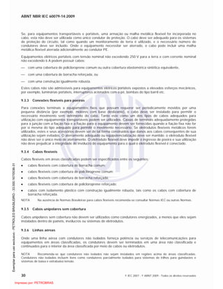ABNT NBR IEC 60079-14:2009
30 © IEC 2007 - © ABNT 2009 - Todos os direitos reservados
Se, para equipamentos transportáveis e portáteis, uma armação ou malha metálica flexível for incorporada no
cabo, esta não deve ser utilizada como único condutor de proteção. O cabo deve ser adequado para os sistemas
de proteção do circuito, tal como quando um monitoramento de terra é utilizado, e o necessário número de
condutores deve ser incluído. Onde o equipamento necessitar ser aterrado, o cabo pode incluir uma malha
metálica flexível aterrada adicionalmente ao condutor PE.
Equipamentos elétricos portáteis com tensão nominal não excedendo 250 V para a terra e com corrente nominal
não excedendo 6 A podem possuir cabos:
com uma cobertura de policloroprene comum ou outra cobertura elastomérica sintética equivalente,
com uma cobertura de borracha reforçada, ou
com uma construção igualmente robusta.
Estes cabos não são admissíveis para equipamentos elétricos portáteis expostos a elevados esforços mecânicos,
por exemplo, luminárias portáteis, interruptores acionados com o pé, bombas do tipo barril etc.
9.3.3 Conexões flexíveis para poeiras
Para conexões terminais a equipamentos fixos que possam requerer ser periodicamente movidos por uma
pequena distância (por exemplo, motores com base deslizante), o cabo deve ser instalado para permitir o
necessário movimento sem detrimento do cabo. Tanto este como um dos tipos de cabos adequados para
utilização com equipamentos transportáveis podem ser utilizados. Caixas de terminais adequadamente protegidas
para a junção com a fiação fixa e a fiação para o equipamento devem ser fornecidas quando a fiação fixa não for
por si mesma do tipo adequado para permitir o movimento necessário. Se eletrodutos flexíveis metálicos forem
utilizados, estes e seus acessórios devem ser de tal forma construídos que danos aos cabos consequentes de sua
utilização sejam evitados. O aterramento adequado ou eqüipotencialização deve ser mantido; o eletroduto flexível
não deve ser o único meio de aterramento. O eletroduto flexível deve impedir o ingresso de poeira e sua utilização
não deve prejudicar a integridade do invólucro do equipamento para o qual o eletroduto flexível é conectado.
9.3.4 Cabos flexíveis
Cabos flexíveis em áreas classificadas podem ser especificados entre os seguintes:
cabos flexíveis com cobertura de borracha comum;
cabos flexíveis com cobertura de policloroprene comum;
cabos flexíveis com cobertura de borracha reforçada;
cabos flexíveis com cobertura de policloroprene reforçado;
cabos com isolamento plástico com construção igualmente robusta, tais como os cabos com cobertura de
borracha reforçada.
NOTA Na ausência de Normas Brasileiras para cabos flexíveis recomenda-se consultar Normas IEC ou outras Normas.
9.3.5 Cabos unipolares sem cobertura
Cabos unipolares sem cobertura não devem ser utilizados como condutores energizados, a menos que eles sejam
instalados dentro de painéis, invólucros ou sistemas de eletrodutos.
9.3.6 Linhas aéreas
Onde uma linha aérea com condutores não isolados forneça potência ou serviços de telecomunicações para
equipamentos em áreas classificadas, os condutores devem ser terminados em uma área não classificada e
continuados para o interior da área classificada por meio de cabos ou eletrodutos.
NOTA Recomenda-se que condutores não isolados não sejam instalados em regiões acima de áreas classificadas.
Condutores não isolados incluem itens como condutores parcialmente isolados para sistemas de trilhos para guindastes e
sistemas de baixa e extrabaixa tensão.

 