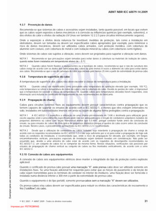 ABNT NBR IEC 60079-14:2009
© IEC 2007 - © ABNT 2009 - Todos os direitos reservados 31
9.3.7 Prevenção de danos
Recomenda-se que sistemas de cabos e acessórios sejam instalados, tanto quanto possível, em locais que evitem
que os cabos sejam expostos a danos mecânicos e à corrosão ou influências químicas (por exemplo, solventes), e
dos efeitos do calor e efeitos da radiação UV (mas ver também 12.2.2.5 para circuitos intrinsecamente seguros).
Onde a exposição a efeitos desta natureza for inevitável, medidas de proteção, tais como a instalação em
eletrodutos, devem ser tomadas ou devem ser especificados cabos apropriados (por exemplo, para minimizar o
risco de danos mecânicos, devem ser utilizados cabos armados, com proteção metálica, com cobertura de
alumínio sem costura, com cobertura de metal e com isolação mineral ou cabos com coberturas semi-rígidas).
Onde sistemas de cabos são sujeitos a vibração, estes devem ser projetados para suportar a vibração sem danos.
NOTA 1 Recomenda-se que precauções sejam tomadas para evitar danos à cobertura ou materiais de isolação de cabos,
quando estes forem instalados em temperaturas abaixo de – 5 C.
NOTA 2 Quando cabos forem fixados a equipamentos ou a bandejas de cabos, recomenda-se que o raio de curvatura dos
cabos esteja de acordo com os dados dos fabricantes dos cabos ou pelo menos 8 vezes o diâmetro do cabo para evitar danos
aos cabos. Recomenda-se que o raio de curvatura do cabo seja iniciado pelo menos 25 mm a partir da extremidade do prensa-cabo.
9.3.8 Temperatura de superfície do cabo
A temperatura de superfície dos cabos não deve exceder a classe de temperatura para a instalação.
NOTA Quando cabos são identificados como possuindo uma temperatura de operação elevada (por exemplo, 105 C),
esta temperatura se refere à temperatura do cobre do cabo e não à cobertura do cabo. Devido às perdas de calor, é improvável
que a temperatura irá exceder a classe de temperatura T6. Quando cabos para temperaturas elevadas forem requeridos, esta
informação será incluída no certificado do equipamento ou nas recomendações do fabricante.
9.3.9 Propagação de chama
Cabos para circuitos externos fixos ao equipamento devem possuir características contra propagação que os
tornem capazes de suportar os ensaios de acordo com a IEC 60332-1, a menos que eles estejam enterrados no
solo, instalados em tubovias/dutos imersos em areia ou sejam de alguma forma protegidos contra a propagação.
NOTA 1 A IEC 60332-1-2 especifica a utilização de uma chama pré-misturada de 1 kW e destinada para utilização geral,
exceto aquelas onde o procedimento especificado pode não ser adequado para o ensaio de condutores unipolares isolados de
pequenos diâmetros ou cabos com seção transversal menor que 0,5 mm2
, porque condutor funde antes da conclusão do
ensaio, ou para ensaios de cabos de fibra óptica de pequenos diâmetros porque a quebra do cabo ocorre antes da conclusão
do ensaio. Nestes casos, o procedimento apresentado na IEC 60332-2-2 é recomendado.
NOTA 2 Desde que a utilização de condutores ou cabos isolados seja retardante à propagação da chama e esteja de
acordo com os requisitos recomendados na IEC 60332-1-2 e não seja suficiente por si só para evitar a propagação do fogo sob
todas as condições da instalação, é recomendado que, onde o risco de propagação for elevado, por exemplo, em longos
encaminhamentos verticais, precauções especiais de instalação sejam também levadas em consideração. Não pode ser
assumido que, devido a uma amostra do cabo estar de acordo com os requisitos de desempenho recomendados na
IEC 60332-1-2, um conjunto de cabos irá se comportar da mesma forma. Nestas situações, verificações são possíveis por
ensaios de propagação de chama vertical ou conjunto de cabos ou fios montados verticalmente, de acordo com a série
IEC 60332-3.
9.3.10 Conexão de cabos aos equipamentos
A conexão de cabos aos equipamentos elétricos deve manter a integridade do tipo de proteção contra explosão
aplicável.
Quando o certificado do prensa-cabo possuir uma marcação “X”, este prensa-cabo deve ser utilizado somente em
instalações fixas. Se uma fixação adicional for requerida para evitar que as forças do puxamento e da torção do
cabo sejam transmitidas para os terminais do condutor no interior do invólucro, uma fixação deve ser fornecida e
instalada numa distância inferior a 300 mm a partir da extremidade do prensa-cabo.
Quando o equipamento é do tipo portátil, somente prensa-cabos sem a marcação “X” devem ser utilizados.
Os prensa-cabos e/ou cabos devem ser especificados para reduzir os efeitos das características de escoamento a
frio (“coldflow”) do cabo.

 
