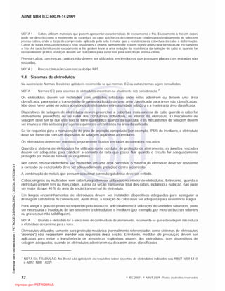 ABNT NBR IEC 60079-14:2009
32 © IEC 2007 - © ABNT 2009 - Todos os direitos reservados
NOTA 1 Cabos utilizam materiais que podem apresentar características de escoamento a frio. Escoamento a frio em cabos
pode ser descrito como o movimento da cobertura do cabo sob forças de compressão criadas pelo deslocamento de selos em
prensa-cabos, onde a força de compressão aplicada pelo selo é maior que a resistência da cobertura do cabo à deformação.
Cabos de baixa emissão de fumaça e/ou resistentes à chama normalmente exibem significantes características de escoamento
a frio. As características de escoamento a frio podem levar a uma redução da resistência da isolação do cabo e, quando for
razoavelmente prático, esforços devem ser realizados para evitar isto pela seleção de prensa-cabos.
Prensa-cabos com roscas cônicas não devem ser utilizados em invólucros que possuam placas com entradas não
roscadas.
NOTA 2 Roscas cônicas incluem roscas do tipo NPT.
9.4 Sistemas de eletrodutos
Na ausência de Normas Brasileiras aplicáveis recomenda-se que normas IEC ou outras normas sejam consultadas.
NOTA Normas IEC para sistemas de eletrodutos encontram-se atualmente sob consideração.7
Os eletrodutos devem ser instalados com unidades seladoras onde estes adentrem ou deixem uma área
classificada, para evitar a transmissão de gases ou líquido de uma área classificada para áreas não classificadas.
Não deve haver união ou outros acessórios de eletrodutos entre a unidade seladora e a fronteira da área classificada.
Dispositivos de selagem de eletrodutos devem preencher a cobertura mais externa do cabo quando o cabo for
efetivamente preenchido ou ao redor dos condutores individuais, no interior do eletroduto. O mecanismo de
selagem deve ser tal que este não se torne quebradiço quando da sua cura, e os mecanismos de selagem devem
ser imunes e não afetados por agentes químicos encontrados na área classificada.
Se for requerido para a manutenção do grau de proteção apropriado (por exemplo, IP54) do invólucro, o eletroduto
deve ser fornecido com um dispositivo de selagem adjacente ao invólucro.
Os eletrodutos devem ser mantidos seguramente fixados em todas as conexões roscadas.
Quando o sistema de eletrodutos for utilizado como condutor de proteção de aterramento, as junções roscadas
devem ser adequadas para conduzir a corrente de falta que possa fluir quando o circuito for adequadamente
protegido por meio de fusíveis ou disjuntores.
Nos casos em que eletrodutos são instalados em uma área corrosiva, o material do eletroduto deve ser resistente
à corrosão ou o eletroduto deve ser adequadamente protegido contra a corrosão.
A combinação de metais que possam ocasionar corrosão galvânica deve ser evitada.
Cabos singelos ou multicabos sem cobertura podem ser utilizados no interior de eletrodutos. Entretanto, quando o
eletroduto contém três ou mais cabos, a área da seção transversal total dos cabos, incluindo a isolação, não pode
ser maior do que 40 % da área da seção transversal do eletroduto.
Em longos encaminhamentos de eletrodutos devem ser instalados dispositivos adequados para assegurar a
drenagem satisfatória de condensado. Além disso, a isolação do cabo deve ser adequada para resistência à água.
Para atingir o grau de proteção requerido pelo invólucro, adicionalmente à utilização de unidades seladoras, pode
ser necessária a instalação de um selo entre o eletroduto e o invólucro (por exemplo, por meio de buchas selantes
ou graxas que não solidifiquem).
NOTA Quando o eletroduto for o único meio de continuidade de aterramento, recomenda-se que esta selagem não reduza
a efetividade do caminho para a terra.
Eletrodutos utilizados somente para proteção mecânica (normalmente referenciados como sistemas de eletrodutos
“abertos”) não necessitam atender aos requisitos desta seção. Entretanto, medidas de precaução devem ser
aplicadas para evitar a transferência de atmosferas explosivas através dos eletrodutos, com dispositivos de
selagem adequados, quando os eletrodutos adentrarem ou deixarem áreas classificadas.
7 NOTA DA TRADUÇÃO: No Brasil são aplicáveis os requisitos sobre sistemas de eletrodutos indicados nas ABNT NBR 5410
e ABNT NBR 14039.

 