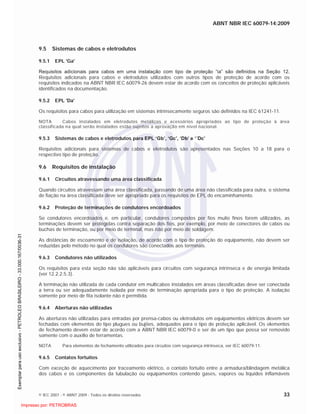 ABNT NBR IEC 60079-14:2009
© IEC 2007 - © ABNT 2009 - Todos os direitos reservados 33
9.5 Sistemas de cabos e eletrodutos
9.5.1 EPL 'Ga'
Requisitos adicionais para cabos em uma instalação com tipo de proteção “ia” são definidos na Seção 12.
Requisitos adicionais para cabos e eletrodutos utilizados com outros tipos de proteção de acordo com os
requisitos indicados na ABNT NBR IEC 60079-26 devem estar de acordo com os conceitos de proteção aplicáveis
identificados na documentação.
9.5.2 EPL 'Da'
Os requisitos para cabos para utilização em sistemas intrinsecamente seguros são definidos na IEC 61241-11.
NOTA Cabos instalados em eletrodutos metálicos e acessórios apropriados ao tipo de proteção à área
classificada na qual serão instalados estão sujeitos a aprovação em nível nacional.
9.5.3 Sistemas de cabos e eletrodutos para EPL ‘Gb’, ‘Gc’, ‘Db’ e ‘´Dc’
Requisitos adicionais para sistemas de cabos e eletrodutos são apresentados nas Seções 10 a 18 para o
respectivo tipo de proteção.
9.6 Requisitos de instalação
9.6.1 Circuitos atravessando uma área classificada
Quando circuitos atravessam uma área classificada, passando de uma área não classificada para outra, o sistema
de fiação na área classificada deve ser apropriado para os requisitos de EPL do encaminhamento.
9.6.2 Proteção de terminações de condutores encordoados
Se condutores encordoados e, em particular, condutores compostos por fios muito finos forem utilizados, as
terminações devem ser protegidas contra separação dos fios, por exemplo, por meio de conectores de cabos ou
buchas de terminação, ou por meio de terminal, mas não por meio de soldagem.
As distâncias de escoamento e de isolação, de acordo com o tipo de proteção do equipamento, não devem ser
reduzidas pelo método no qual os condutores são conectados aos terminais.
9.6.3 Condutores não utilizados
Os requisitos para esta seção não são aplicáveis para circuitos com segurança intrínseca e de energia limitada
(ver 12.2.2.5.3).
A terminação não utilizada de cada condutor em multicabos instalados em áreas classificadas deve ser conectada
a terra ou ser adequadamente isolada por meio de terminação apropriada para o tipo de proteção. A isolação
somente por meio de fita isolante não é permitida.
9.6.4 Aberturas não utilizadas
As aberturas não utilizadas para entradas por prensa-cabos ou eletrodutos em equipamentos elétricos devem ser
fechadas com elementos do tipo plugues ou bujões, adequados para o tipo de proteção aplicável. Os elementos
de fechamento devem estar de acordo com a ABNT NBR IEC 60079-0 e ser de um tipo que possa ser removido
somente com o auxílio de ferramentas.
NOTA Para elementos de fechamento utilizados para circuitos com segurança intrínseca, ver IEC 60079-11.
9.6.5 Contatos fortuitos
Com exceção de aquecimento por traceamento elétrico, o contato fortuito entre a armadura/blindagem metálica
dos cabos e os componentes da tubulação ou equipamentos contendo gases, vapores ou líquidos inflamáveis

 
