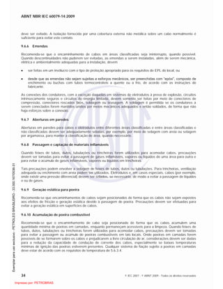 ABNT NBR IEC 60079-14:2009
34 © IEC 2007 - © ABNT 2009 - Todos os direitos reservados
deve ser evitado. A isolação fornecida por uma cobertura externa não metálica sobre um cabo normalmente é
suficiente para evitar este contato.
9.6.6 Emendas
Recomenda-se que o encaminhamento de cabos em áreas classificadas seja ininterrupto, quando possível.
Quando descontinuidades não puderem ser evitadas, as emendas a serem instaladas, além de serem mecânica,
elétrica e ambientalmente adequadas para a instalação, devem
ser feitas em um invólucro com o tipo de proteção apropriado para os requisitos de EPL do local, ou
desde que as emendas não sejam sujeitas a esforços mecânicos, ser preenchidas com “epóxi”, composto de
enchimento ou buchas com tubos termocontráteis a quente ou a frio, de acordo com as instruções do
fabricante.
As conexões dos condutores, com a exceção daquelas em sistemas de eletrodutos à prova de explosão, circuitos
intrinsecamente seguros e circuitos de energia limitada, devem somente ser feitas por meio de conectores de
compressão, conectores roscados fixos, soldagem ou brasagem. A soldagem é permitida se os condutores a
serem conectados forem mantidos unidos por meios mecânicos adequados e então soldados, de forma que não
haja esforços sobre a conexão.
9.6.7 Aberturas em paredes
Aberturas em paredes para cabos e eletrodutos entre diferentes áreas classificadas e entre áreas classificadas e
não classificadas devem ser adequadamente seladas, por exemplo, por meio de selagem com areia ou selagem
por argamassa, para manter a classificação de área, quando necessário.
9.6.8 Passagem e captação de materiais inflamáveis
Quando feixes de tubos, dutos, tubulações ou trincheiras forem utilizados para acomodar cabos, precauções
devem ser tomadas para evitar a passagem de gases inflamáveis, vapores ou líquidos de uma área para outra e
para evitar o acúmulo de gases inflamáveis, vapores ou líquidos em trincheiras.
Tais precauções podem envolver a selagem de feixes de tubos, dutos ou tubulações. Para trincheiras, ventilação
adequada ou enchimento com areia podem ser utilizados. Eletrodutos e, em casos especiais, cabos (por exemplo,
onde existir uma pressão diferencial) devem ser selados, se necessário, de modo a evitar a passagem de líquidos
e ou de gases.
9.6.9 Geração estática para poeira
Recomenda-se que encaminhamentos de cabos sejam posicionados de forma que os cabos não sejam expostos
aos efeitos de fricção e geração estática devido à passagem de poeira. Precauções devem ser efetuadas para
evitar a geração estática em superfícies de cabos.
9.6.10 Acumulação de poeira combustível
Recomenda-se que o encaminhamento de cabo seja posicionado de forma que os cabos acumulem uma
quantidade mínima de poeiras em camadas, enquanto permaneçam acessíveis para a limpeza. Quando feixes de
tubos, dutos, tubulações ou trincheiras forem utilizados para acomodar cabos, precauções devem ser tomadas
para evitar a passagem ou acúmulo de poeiras combustíveis em tais locais. Onde poeiras em camadas forem
possíveis de se formarem sobre os cabos e prejudicarem a livre circulação do ar, considerações devem ser dadas
para a redução da capacidade de condução de corrente dos cabos, especialmente se baixas temperaturas
mínimas de ignição das poeiras estiverem presentes. Qualquer sistema de fiação sujeito a poeiras em camadas
deve estar de acordo com os requisitos de temperatura de 5.6.3.4.

 