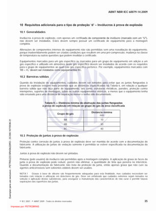 ABNT NBR IEC 60079-14:2009
© IEC 2007 - © ABNT 2009 - Todos os direitos reservados 35
10 Requisitos adicionais para o tipo de proteção ‘d’ – Invólucros à prova de explosão
10.1 Generalidades
Invólucros à prova de explosão, com apenas um certificado de componente de invólucro (marcado com um “U”),
não devem ser instalados. Estes devem sempre possuir um certificado de equipamento para a montagem
completa.
Alterações de componentes internos do equipamento não são permitidas sem uma reavaliação do equipamento,
porque inadvertidamente podem ser criadas condições que resultem em uma pré-compressão, mudança na classe
de temperatura ou outras questões que podem invalidar o certificado.
Equipamentos marcados para um gás específico ou marcados para um grupo de equipamento em adição a um
gás especifico e utilizado em atmosfera deste gás específico devem ser instalados de acordo com os requisitos
para o grupo de equipamentos ao qual este gás específico pertence. Por exemplo, equipamentos marcados com
'IIB + H2’ devem ser instalados como equipamentos IIC.
10.2 Barreiras sólidas
Quando da instalação de equipamentos, cuidados devem ser tomados para evitar que as juntas flangeadas à
prova de explosão estejam mais próximas que as distâncias especificadas na Tabela 6, em relação a qualquer
barreira sólida que não faça parte do equipamento, tais como, estruturas metálicas, paredes, proteção contra
intempéries, suportes de montagem, tubos ou outros equipamentos elétricos, a menos que o equipamento tenha
sido ensaiado para uma distância de separação menor e tenha sido documentado.
Tabela 6 — Distância mínima de obstrução das juntas flangeadas
à prova de explosão em relação ao grupo do gás da área classificada
Grupo do gás
Distância mínima
mm
IIA 10
IIB 30
IIC 40
10.3 Proteção de juntas à prova de explosão
Proteção contra corrosão de juntas à prova de explosão deve ser mantida de acordo com a documentação do
fabricante. A utilização de juntas de vedação somente é permitida se estiver especificada na documentação do
fabricante.
Juntas à prova de explosão não devem ser pintadas.
Pinturas (pelo usuário) do invólucro são permitidas após a montagem completa. A aplicação de graxa às faces da
junta à prova de explosão pode reduzir, porém não eliminar, a quantidade de tinta que penetra no interstício.
Quando a documentação do fabricante não trata da proteção da junta, então apenas graxa que não cure ou
agentes anticorrosivos sem solventes voláteis devem ser usados.
NOTA 1 Graxas à base de silicone são freqüentemente adequadas para esta finalidade, mas cuidados necessitam ser
tomados com relação à utilização em detectores de gás. Deve ser enfatizado que cuidados extremos sejam tomados na
seleção e aplicação destas substâncias, para assegurar a manutenção das características de não curar e permitir futuras
separações das superfícies das juntas.

 