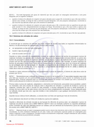 ABNT NBR IEC 60079-14:2009
36 © IEC 2007 - © ABNT 2009 - Todos os direitos reservados
NOTA 2 Fita têxtil impregnada com graxa de rolamento que não cure pode ser empregada externamente a uma junta
flangeada com as seguintes condições:
quando o invólucro for utilizado em conjunto com gases alocados para o grupo IIA, recomenda-se que a fita seja restrita a
apenas uma camada, ao longo de toda a extensão da junta flangeada, com uma pequena sobreposição; recomenda-se
que nova fita seja aplicada sempre que a fita existente for danificada;
quando o invólucro for utilizado em conjunto com gases alocados para o IIB, o interstício entre as superfícies da junta não
pode exceder 0,1 mm, independentemente da largura do flange. Recomenda-se que a fita seja restrita a apenas uma
camada, ao longo de toda a extensão da junta flangeada, com uma pequena sobreposição; recomenda-se a aplicação de
uma nova fita sempre que a fita existente tiver sido danificada;
quando o invólucro for utilizado em conjunção com gases alocados para o IIC, recomenda-se que a fita não seja aplicada.
10.4 Sistemas de entradas de cabos
10.4.1 Generalidades
É essencial que os sistemas de entradas de cabos estejam de acordo com todos os requisitos referenciados na
Norma e na documentação do equipamento. Prensa-cabos devem:
ser apropriados ao tipo de cabo empregado;
manter o tipo de proteção; e
estar de acordo com 9.3.10.
Quando os cabos entrarem em equipamentos à prova de explosão, através de buchas de passagem à prova de
explosão montadas nas paredes dos invólucros, que são partes do equipamento (entrada indireta), as partes das
buchas de passagem à prova de explosão externas aos invólucros à prova de explosão devem ser protegidas de
acordo com um dos tipos de proteção listados na ABNT NBR IEC 60079-0. Por exemplo, as partes expostas de
buchas de passagem devem estar dentro de um compartimento de terminais, que deve ser à prova de explosão
ou ser protegido pelo tipo de proteção ”e”. Quando o compartimento de terminais for Ex “d”, então o sistema de
cabos deve estar de acordo com 10.4.2. Quando o compartimento de terminais for Ex “e”, então o sistema de
cabos deve estar de acordo com 11.2.
Quando os cabos entrarem diretamente em equipamentos à prova de explosão, o sistema de cabo deve estar de
acordo com 10.4.2.
NOTA 1 Recomenda-se que a utilização de condutores de alumínio em invólucros Ex “d” seja evitada naqueles casos onde
uma falha que ocasione um arco potencialmente severo envolvendo os condutores possa ocorrer na vizinhança da junta
flangeada plana. Proteção adequada pode ser fornecida pela isolação do terminal e do condutor que evite a ocorrência de
falhas ou pela utilização de invólucros com juntas roscadas ou de encaixe.
Prensa-cabos à prova de explosão, adaptadores e elementos de fechamento, possuindo roscas paralelas, podem
ser montados com uma arruela de vedação entre o dispositivo de entrada e a parede do invólucro à prova de
explosão, contanto que, após a arruela ter sido montada, o encaixe adequado da rosca é ainda alcançado. O
encaixe da rosca deve ser de pelo menos cinco fios de rosca completamente encaixados. Graxa adequada pode
ser utilizada, desde que não cure, seja não metálica e não combustível, e que qualquer aterramento entre os dois
seja mantido.
Quando roscas cônicas forem utilizadas, a conexão deve ser feita com aperto por meio de ferramenta.
Furos adicionais não devem ser feitos em invólucros à prova de explosão.
Quando a dimensão da entrada roscada ou da furação for diferente do prensa-cabo, um adaptador à prova de
explosão roscado de acordo com a ABNT NBR IEC 60079-1 deve ser montado conforme os requisitos detalhados
acima. Entradas de cabo não utilizadas devem ser seladas com um elemento de fechamento à prova de explosão
de acordo com a ABNT NBR IEC 60079-1.
NOTA 2 Migração de gás ou vapor e propagação podem ocorrer através dos interstícios entre os fios de condutores comuns
encordoados, ou entre condutores individuais de um cabo. Cabos com construções especiais podem ser empregados para
reduzir a migração e evitar a propagação. Exemplos incluem encordoamento compactado, selagem individual de cada condutor,
e cabos com material de preenchimento extrudado.

 