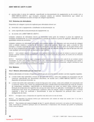 ABNT NBR IEC 60079-14:2009
38 © IEC 2007 - © ABNT 2009 - Todos os direitos reservados
e) prensa-cabos à prova de explosão, especificado na documentação do equipamento ou de acordo com a
ABNT NBR IEC 60079-1, que incorpore composto selante ou selantes elastoméricos que vedam os
condutores individuais ou outros arranjos de selagem equivalentes.
10.5 Sistemas de eletrodutos
Dispositivos de selagem à prova de explosão para eletrodutos devem ser:
a) fornecidos com o equipamento e detalhados na documentação; ou
b) como especificado na documentação do equipamento; ou
c) de acordo com a ABNT NBR IEC 60079-1.
Unidades seladoras de eletrodutos devem ser fornecidas como parte do invólucro à prova de explosão ou
instaladas imediatamente ou o mais perto possível à entrada do invólucro à prova de explosão, utilizando-se uma
quantidade mínima de acessórios.
Unidades seladoras de eletrodutos possuindo rosca paralela podem ser montadas com uma arruela de selagem
entre a unidade seladora e a parede do invólucro à prova de explosão, desde que, após a arruela ter sido
montada, o encaixe requerido da rosca seja ainda alcançado. O encaixe da rosca deve ser de pelo menos cinco
fios de rosca completamente encaixados. Graxa adequada pode ser utilizada, desde que seja do tipo que não cure
e que qualquer aterramento entre as duas partes seja mantido.
NOTA 1 Uma unidade seladora é considerada como instalada diretamente na entrada do invólucro à prova de explosão
quando a unidade seladora é fixada diretamente ou através de acessório necessário para junção, de acordo com as instruções
do fabricante.
NOTA 2 Vazamentos de gás ou vapor e propagação podem ocorrer nos interstícios entre cada fio de um condutor comum
encordoado, ou entre cada condutor individual de um cabo. Construções especiais podem ser empregadas para reduzir o
vazamento e evitar a propagação. Exemplos incluem condutores com encordoamento compactado, selagem individual de cada
condutor, e cabos com material de preenchimento extrudado.
10.6 Motores
10.6.1 Motores alimentados por um conversor
Motores alimentados em tensão e freqüência variáveis por um conversor devem atender a um dos seguintes requisitos:
a) o motor tenha sido submetido a ensaio de tipo para este serviço, como uma unidade em associação com um
conversor especificado nos documentos descritivos, de acordo com a ABNT NBR IEC 60079-0 e com o
dispositivo de proteção fornecido, ou
b) o motor não tenha sido submetido a ensaio de tipo para este serviço, como uma unidade em associação com
o conversor. Neste caso, meios (ou equipamentos) para controle direto da temperatura por meio de sensores
de temperatura embutidos, especificados na documentação do motor ou outros meios efetivos para a
limitação da temperatura de superfície da carcaça do motor devem ser aplicados. A efetividade do controle de
temperatura deve levar em consideração a potência, faixa de rotação, torque e freqüência para o serviço
requerido, e deve ser verificada e documentada. A ação do dispositivo de proteção deve causar o
desligamento do motor.
NOTA 1 Em alguns casos, a temperatura de superfície mais alta ocorre no eixo do motor.
NOTA 2 Um dispositivo de proteção térmica por sobrecorrente com retardo de tempo (de acordo com 7.2 a) não é
considerado um “outro meio efetivo”.
NOTA 3 Para motores com caixas de ligação do tipo “e”, quando utilizando conversores com pulsos de alta freqüência na
saída, recomenda-se considerar quaisquer picos de sobretensão e temperaturas mais elevadas que podem ser produzidos
nestas caixas de ligação.

 
