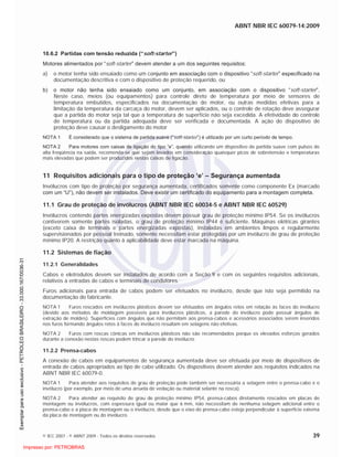 ABNT NBR IEC 60079-14:2009
© IEC 2007 - © ABNT 2009 - Todos os direitos reservados 39
10.6.2 Partidas com tensão reduzida (“soft-starter”)
Motores alimentados por “soft-starter” devem atender a um dos seguintes requisitos:
a) o motor tenha sido ensaiado como um conjunto em associação com o dispositivo “soft-starter” especificado na
documentação descritiva e com o dispositivo de proteção requerido, ou
b) o motor não tenha sido ensaiado como um conjunto, em associação com o dispositivo “soft-starter”.
Neste caso, meios (ou equipamentos) para controle direto de temperatura por meio de sensores de
temperatura embutidos, especificados na documentação do motor, ou outras medidas efetivas para a
limitação da temperatura da carcaça do motor, devem ser aplicados, ou o controle de rotação deve assegurar
que a partida do motor seja tal que a temperatura de superfície não seja excedida. A efetividade do controle
de temperatura ou da partida adequada deve ser verificada e documentada. A ação do dispositivo de
proteção deve causar o desligamento do motor
NOTA 1 É considerado que o sistema de partida suave (“soft-starter”) é utilizado por um curto período de tempo.
NOTA 2 Para motores com caixas de ligação do tipo “e”, quando utilizando um dispositivo de partida suave com pulsos de
alta freqüência na saída, recomenda-se que sejam levados em consideração quaisquer picos de sobretensão e temperaturas
mais elevadas que podem ser produzidos nestas caixas de ligação.
11 Requisitos adicionais para o tipo de proteção ‘e’ – Segurança aumentada
Invólucros com tipo de proteção por segurança aumentada, certificados somente como componente Ex (marcado
com um “U”), não devem ser instalados. Deve existir um certificado do equipamento para a montagem completa.
11.1 Grau de proteção de invólucros (ABNT NBR IEC 60034-5 e ABNT NBR IEC 60529)
Invólucros contendo partes energizadas expostas devem possuir grau de proteção mínimo IP54. Se os invólucros
contiverem somente partes isoladas, o grau de proteção mínimo IP44 é suficiente. Máquinas elétricas girantes
(exceto caixa de terminais e partes energizadas expostas), instaladas em ambientes limpos e regularmente
supervisionados por pessoal treinado, somente necessitam estar protegidas por um invólucro de grau de proteção
mínimo IP20. A restrição quanto à aplicabilidade deve estar marcada na máquina.
11.2 Sistemas de fiação
11.2.1 Generalidades
Cabos e eletrodutos devem ser instalados de acordo com a Seção 9 e com os seguintes requisitos adicionais,
relativos a entradas de cabos e terminais de condutores.
Furos adicionais para entrada de cabos podem ser efetuados no invólucro, desde que isto seja permitido na
documentação do fabricante.
NOTA 1 Furos roscados em invólucros plásticos devem ser efetuados em ângulos retos em relação às faces do invólucro
(devido aos métodos de moldagem possíveis para invólucros plásticos, a parede do invólucro pode possuir ângulos de
extração de moldes). Superfícies com ângulos que não permitam aos prensa-cabos e acessórios associados serem inseridos
nos furos formando ângulos retos à faces do invólucro resultam em selagens não efetivas.
NOTA 2 Furos com roscas cônicas em invólucros plásticos não são recomendados porque os elevados esforços gerados
durante a conexão nestas roscas podem trincar a parede do invólucro.
11.2.2 Prensa-cabos
A conexão de cabos em equipamentos de segurança aumentada deve ser efetuada por meio de dispositivos de
entrada de cabos apropriados ao tipo de cabo utilizado. Os dispositivos devem atender aos requisitos indicados na
ABNT NBR IEC 60079-0.
NOTA 1 Para atender aos requisitos de grau de proteção pode também ser necessária a selagem entre o prensa-cabo e o
invólucro (por exemplo, por meio de uma arruela de vedação ou material selante na rosca).
NOTA 2 Para atender ao requisito de grau de proteção mínimo IP54, prensa-cabos diretamente roscados em placas de
montagem ou invólucros, com espessura igual ou maior que 6 mm, não necessitam de nenhuma selagem adicional entre o
prensa-cabo e a placa de montagem ou o invólucro, desde que o eixo do prensa-cabo esteja perpendicular à superfície externa
da placa de montagem ou do invólucro.

 