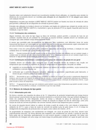 ABNT NBR IEC 60079-14:2009
40 © IEC 2007 - © ABNT 2009 - Todos os direitos reservados
Quando cabos com isolamento mineral com revestimento metálico forem utilizados, os requisitos para atender às
distâncias de escoamento devem ser mantidos pela utilização de um dispositivo Ex “e” de selagem para cabos
com isolação mineral.
Adaptadores roscados que atendam à ABNT NBR IEC 60079-0 podem ser fixados nos furos de entrada de cabos
para permitir a utilização de um dispositivo de entrada ou prensa-cabos.
Entradas não utilizadas no invólucro devem ser fechadas com bujões de vedação que estejam de acordo com os
requisitos da ABNT NBR IEC 60079-0 e mantenham o grau de proteção IP 54 ou aquele requerido pelo local da
instalação, o que for maior.
11.2.3 Terminações dos condutores
Alguns terminais, tais como do tipo régua ou bloco de terminais, podem permitir a conexão de mais de um
condutor. Quando mais de um condutor for conectado ao mesmo terminal, cuidados devem ser tomados para
assegurar que cada condutor esteja adequadamente fixado.
A menos que permitido pela documentação do fabricante, dois condutores com diferentes áreas de seção
transversal não devem ser conectados em um mesmo terminal, a menos que primeiramente sejam conectados em
um único terminal de compressão ou outro método especificado pelo fabricante.
Para evitar o risco de curtos-circuitos entre condutores adjacentes em blocos de terminais, a isolação de cada
condutor deve ser mantida até a parte metálica do terminal.
NOTA Quando terminais de conexão singelos do tipo de compressão roscados são utilizados com um condutor singelo, o
condutor deve ser dobrado ao redor do parafuso na forma de um “U”, a menos que a conexão de um condutor singelo sem a
forma de “U” seja permitida na documentação fornecida com o equipamento.
11.2.4 Combinações de terminais e condutores para caixas de conexão e de junção de uso geral
Cuidados devem ser tomados para assegurar que o calor dissipado dentro do invólucro não resulte em
temperaturas que excedam os requisitos de classe de temperatura do equipamento. Isto pode ser obtido:
a) seguindo as recomendações do fabricante relativas ao número de terminais permitidos, seção nominal dos
condutores e corrente máxima, ou
b) verificando que a potência dissipada calculada, utilizando os parâmetros especificados pelo fabricante, é
menor do que a máxima potência dissipada nominal.
NOTA 1 Recomenda-se que o comprimento dos condutores no interior do invólucro não exceda o comprimento diagonal do
invólucro, uma vez que este requisito faz parte da base de cálculos e ensaios de tipo. Comprimentos adicionais dos condutores
no interior do invólucro que conduzam à corrente máxima permitida podem causar a elevação da temperatura interna, a qual
pode exceder a classe de temperatura.
NOTA 2 O agrupamento de mais que seis condutores pode também causar altas temperaturas que podem exceder a classe
de temperatura T6 e/ou danificar a isolação, e recomenda-se que isso seja evitado.
11.3 Motores de indução do tipo gaiola
11.3.1 Alimentados pela rede
De forma a atender aos requisitos da alínea a) de 7.2, dispositivos de proteção temporizados por tempo inverso
devem possuir características tais que não somente monitorem a corrente do motor, mas que também desliguem o
motor em condição de rotor bloqueado, dentro do tempo tE indicado na placa de marcação. As curvas
características tempo-corrente, apresentando o tempo de atuação ou disparo do relé de sobrecarga, como uma
função da razão da corrente de partida e da corrente nominal, devem estar disponíveis para o usuário.
As curvas de atuação devem indicar os valores de tempo a partir do estado a frio, com relação à temperatura
ambiente de 20 °C e para a faixa de razão de corrente de partida (IA/IN) de pelo menos 3 a 8. O tempo de
desligamento do dispositivo de proteção deve ser igual a estes valores de retardo ± 20 %.
As propriedades de máquinas com enrolamento em triângulo, em casos de perda de uma fase, devem estar
especificamente descritas. De forma diferente das máquinas com enrolamento em estrela, a perda de uma das
fases pode não ser detectada, particularmente se esta ocorrer durante o estado de operação. Um motor com
enrolamento em triângulo com uma carga com baixo torque de partida pode também ser capaz de partir sob esta

 
