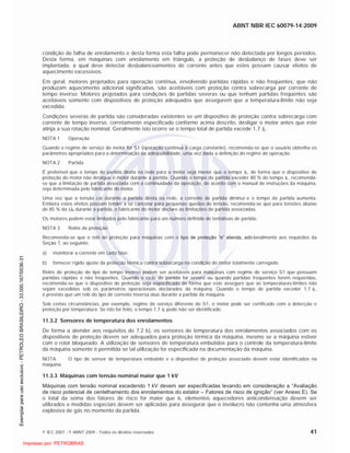 ABNT NBR IEC 60079-14:2009
© IEC 2007 - © ABNT 2009 - Todos os direitos reservados 41
condição de falha de enrolamento e desta forma esta falha pode permanecer não detectada por longos períodos.
Desta forma, em máquinas com enrolamento em triângulo, a proteção de desbalanço de fases deve ser
implantada, a qual deve detectar desbalanceamentos de corrente antes que estes possam causar efeitos de
aquecimento excessivos.
Em geral, motores projetados para operação contínua, envolvendo partidas rápidas e não freqüentes, que não
produzam aquecimento adicional significativo, são aceitáveis com proteção contra sobrecarga por corrente de
tempo inverso. Motores projetados para condições de partidas severas ou que tenham partidas freqüentes são
aceitáveis somente com dispositivos de proteção adequados que assegurem que a temperatura-limite não seja
excedida.
Condições severas de partida são consideradas existentes se um dispositivo de proteção contra sobrecarga com
corrente de tempo inverso, corretamente especificado conforme acima descrito, desligar o motor antes que este
atinja a sua rotação nominal. Geralmente isto ocorre se o tempo total de partida excede 1,7 tE.
NOTA 1 Operação
Quando o regime de serviço do motor for S1 (operação contínua à carga constante), recomenda-se que o usuário obtenha os
parâmetros apropriados para a determinação da adequabilidade, uma vez dada a definição do regime de operação.
NOTA 2 Partida
É preferível que o tempo de partida direta na rede para o motor seja menor que o tempo tE, de forma que o dispositivo de
proteção do motor não desligue o motor durante a partida. Quando o tempo de partida exceder 80 % do tempo tE, recomenda-
se que a limitação de partida associada com a continuidade da operação, de acordo com o manual de instruções da máquina,
seja determinada pelo fabricante do motor.
Uma vez que a tensão cai durante a partida direta na rede, a corrente de partida diminui e o tempo de partida aumenta.
Embora estes efeitos possam tender a se cancelar para pequenas quedas de tensão, recomenda-se que para tensões abaixo
de 85 % da UN durante a partida, o fabricante do motor declare as limitações de partida associadas.
Os motores podem estar limitados pelo fabricante para um número definido de tentativas de partida.
NOTA 3 Relés de proteção
Recomenda-se que o relé de proteção para máquinas com o tipo de proteção “e” atenda, adicionalmente aos requisitos da
Seção 7, ao seguinte:
a) monitorar a corrente em cada fase;
b) fornecer rígido ajuste da proteção térmica contra sobrecarga na condição do motor totalmente carregado.
Relés de proteção do tipo de tempo inverso podem ser aceitáveis para máquinas com regime de serviço S1 que possuam
partidas rápidas e não freqüentes. Quando o ciclo de partida for severo ou quando partidas freqüentes forem requeridas,
recomenda-se que o dispositivo de proteção seja especificado de forma que este assegure que as temperaturas-limites não
sejam excedidas sob os parâmetros operacionais declarados da máquina. Quando o tempo de partida exceder 1,7 tE,
é previsto que um relé do tipo de corrente inversa atue durante a partida da máquina.
Sob certas circunstâncias, por exemplo, regime de serviço diferente de S1, o motor pode ser certificado com a detecção e
proteção por temperatura. Se isto for feito, o tempo 1,7 tE pode não ser identificado.
11.3.2 Sensores de temperatura dos enrolamentos
De forma a atender aos requisitos de 7.2 b), os sensores de temperatura dos enrolamentos associados com os
dispositivos de proteção devem ser adequados para proteção térmica da máquina, mesmo se a máquina estiver
com o rotor bloqueado. A utilização de sensores de temperatura embutidos para o controle da temperatura-limite
da máquina somente é permitida se tal utilização for especificada na documentação da máquina.
NOTA O tipo do sensor de temperatura embutido e o dispositivo de proteção associado devem estar identificados na
máquina.
11.3.3 Máquinas com tensão nominal maior que 1 kV
Máquinas com tensão nominal excedendo 1 kV devem ser especificadas levando em consideração a “Avaliação
de risco potencial de centelhamento dos enrolamentos do estator – Fatores de risco de ignição” (ver Anexo E). Se
o total da soma dos fatores de risco for maior que 6, elementos aquecedores anticondensação devem ser
utilizados e medidas especiais devem ser aplicadas para assegurar que o invólucro não contenha uma atmosfera
explosiva de gás no momento da partida.

 
