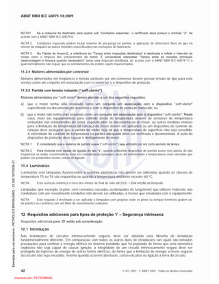 ABNT NBR IEC 60079-14:2009
42 © IEC 2007 - © ABNT 2009 - Todos os direitos reservados
NOTA1 Se a máquina for destinada para operar sob “condições especiais”, o certificado deve possuir o símbolo “X”, de
acordo com a ABNT NBR IEC 60079-0.
NOTA 2 Condições especiais podem incluir sistema de pré-purga na partida, a aplicação de detectores fixos de gás no
interior da máquina ou outros métodos especificados nas instruções do fabricante.
NOTA 3 Na Tabela do Anexo E, a referência ao “Tempo entre inspeções detalhadas” é destinada a refletir o intervalo de
tempo entre a limpeza dos enrolamentos do motor. É conveniente interpretar “Tempo entre as revisões principais
(desmontagem e limpeza quando necessário)” como uma inspeção detalhada, de acordo com a ABNT NBR IEC 60079-17 a
qual normalmente não requer que os enrolamentos do estator sejam inspecionados.
11.3.4 Motores alimentados por conversor
Motores alimentados em freqüência e tensão variáveis por um conversor devem possuir ensaio de tipo para este
serviço como um conjunto em associação com o conversor e o dispositivo de proteção.
11.3.5 Partida com tensão reduzida (“soft-starter”)
Motores alimentados por “soft-stater” devem atender a um dos seguintes requisitos:
a) que o motor tenha sido ensaiado como um conjunto em associação com o dispositivo “soft-starter”
especificado na documentação descritiva e com o dispositivo de proteção fornecido, ou
b) que o motor não tenha sido ensaiado como um conjunto em associação com o dispositivo “soft-starter”. Neste
caso, meio (ou equipamentos) para controle direto de temperatura através de sensores de temperatura
embutidos nos enrolamentos do motor, especificados na documentação do motor, ou outras medidas efetivas
para a limitação da temperatura da carcaça do motor devem ser aplicados ou um dispositivo de controle de
rotação deve assegurar que a partida do motor seja tal que a temperatura de superfície não seja excedida.
A efetividade do controle de temperatura ou partida adequada deve ser verificada e documentada. A ação do
dispositivo de proteção deve causar o desligamento do motor.
NOTA 1 É considerado que o sistema de partida suave (“soft-starter”) seja utilizado por um curto período de tempo.
NOTA 2 Para motores com caixas de ligação do tipo “e”, quando utilizando dispositivo de partida suave com pulsos de alta
freqüência na saída, recomenda-se levar em consideração quaisquer picos de sobretensão e temperaturas mais elevadas que
podem ser produzidos nestas caixas de ligação.
11.4 Luminárias
Luminárias com lâmpadas fluorescentes e reatores eletrônicos não devem ser utilizadas quando as classes de
temperatura T5 ou T6 são requeridas ou quando a temperatura ambiente exceder 60 C.
NOTA Esta restrição minimiza o risco dos efeitos de final de vida útil (EOL – End of Life) da lâmpada.
Lâmpadas (por exemplo, bi-pino, com conexões roscadas ou lâmpadas de tungstênio) que utilizem materiais não
condutivos com um revestimento condutivo não devem ser utilizadas, a menos que ensaiadas com o equipamento.
NOTA Este requisito é destinado a ser aplicado a lâmpadas com projetos onde os pinos ou tampas terminais podem ser
de plástico ou cerâmica com um filme de revestimento condutivo.
12 Requisitos adicionais para tipos de proteção ‘i’ – Segurança intrínseca
Requisitos adicionais para ‘iD’ estão sob consideração.
12.1 Introdução
Nas instalações de circuitos intrinsecamente seguros deve ser adotada uma filosofia de instalação
fundamentalmente diferente. Em comparação com todos os outros tipos de instalações nas quais são tomadas
precauções para confinar a energia elétrica no sistema instalado, que foi projetado de forma que uma atmosfera
explosiva não seja capaz de causar ignição, a integridade de um circuito intrinsecamente seguro deve ser
protegida do ingresso de energia de outras fontes elétricas, de forma que a limitação de energia a níveis seguros
do circuito não seja excedido, mesmo quando ocorrem aberturas, curtos-circuitos ou ligação à terra do circuito.

 