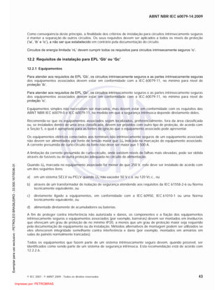 ABNT NBR IEC 60079-14:2009
© IEC 2007 - © ABNT 2009 - Todos os direitos reservados 43
Como conseqüência deste princípio, a finalidade dos critérios de instalação para circuitos intrinsecamente seguros
é manter a separação de outros circuitos. Os seus requisitos devem ser aplicados a todos os níveis de proteção
(‘ia’, ‘ib’ e ‘ic’), a não ser que estabelecido em contrário pela documentação do circuito.
Circuitos de energia limitada ‘nL’ devem cumprir todos os requisitos para circuitos intrinsecamente seguros ‘ic’.
12.2 Requisitos de instalação para EPL ‘Gb’ ou ‘Gc’
12.2.1 Equipamentos
Para atender aos requisitos de EPL ‘Gb’, os circuitos intrinsecamente seguros e as partes intrinsecamente seguras
dos equipamentos associados devem estar em conformidade com a IEC 60079-11, no mínimo para nível de
proteção ’ib’.
Para atender aos requisitos de EPL ‘Gc’, os circuitos intrinsecamente seguros e as partes intrinsecamente seguras
dos equipamentos associados devem estar em conformidade com a IEC 60079-11, no mínimo para nível de
proteção ‘ic’.
Equipamentos simples não necessitam ser marcados, mas devem estar em conformidade com os requisitos das
ABNT NBR IEC 60079-0 e IEC 60079-11, na medida em que a segurança intrínseca depende diretamente deles.
Recomenda-se que os equipamentos associados sejam localizados, preferencialmente, fora da área classificada
ou, se instalados dentro de uma área classificada, devem ser providos com outro tipo de proteção, de acordo com
a Seção 5, o qual é apropriado para as fontes de ignição que o equipamento associado pode apresentar.
Os equipamentos elétricos conectados aos terminais não intrinsecamente seguros de um equipamento associado
não devem ser alimentados por fonte de tensão maior que Um indicada na marcação do equipamento associado.
A corrente presumida de curto-circuito da fonte não deve ser maior que 1 500 A.
A limitação da corrente presumida de curto-circuito, onde existem níveis de falhas mais elevadas, pode ser obtida
através de fusíveis ou de outra proteção adequada no circuito de alimentação.
Quando Um marcada no equipamento associado for menor do que 250 V, este deve ser instalado de acordo com
um dos seguintes itens:
a) em um sistema SELV ou PELV quando Um não exceder 50 V c.a. ou 120 Vc.c., ou
b) através de um transformador de isolação de segurança atendendo aos requisitos da IEC 61558-2-6 ou Norma
tecnicamente equivalente, ou
c) diretamente ligado a equipamentos, em conformidade com a IEC 60950, IEC 61010-1 ou uma Norma
tecnicamente equivalente, ou
d) alimentado diretamente de acumuladores ou baterias.
A fim de proteger contra interferência não autorizada e danos, os componentes e a fiação dos equipamentos
intrinsecamente seguros e equipamentos associados (por exemplo, barreiras) devem ser montados em invólucros
que ofereçam um grau de proteção de no mínimo IP20, a menos que um grau de proteção maior seja requerido
pela documentação do equipamento ou da instalação. Métodos alternativos de montagem podem ser utilizados se
eles oferecerem integridade semelhante contra interferência e dano (por exemplo, montados em armários em
salas de painéis normalmente trancadas).
Todos os equipamentos que fazem parte de um sistema intrinsecamente seguro devem, quando possível, ser
identificados como sendo parte de um sistema de segurança intrínseca. Esta recomendação está de acordo com
12.2.2.6.

 