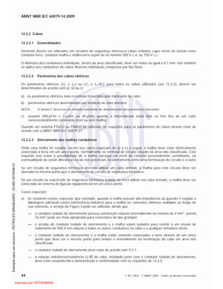 ABNT NBR IEC 60079-14:2009
44 © IEC 2007 - © ABNT 2009 - Todos os direitos reservados
12.2.2 Cabos
12.2.2.1 Generalidades
Somente devem ser utilizados em circuitos de segurança intrínseca cabos isolados cujos níveis de tensão entre
condutor-terra, condutor-malha e malha-terra sejam de no mínimo 500 V c.a. ou 750 V c.c.
O diâmetro dos condutores individuais, dentro da área classificada, deve ser maior ou igual a 0,1 mm. Isto também
se aplica aos condutores de cabos flexíveis individuais compostos por fios finos.
12.2.2.2 Parâmetros dos cabos elétricos
Os parâmetros elétricos (CC e LC) ou (CC e LC/RC), para todos os cabos utilizados (ver 12.2.5), devem ser
determinados de acordo com a), b) ou c):
a) os parâmetros elétricos mais restritivos fornecidos pelo fabricante do cabo;
b) parâmetros elétricos determinados por medição de uma amostra;
NOTA O Anexo C descreve um método satisfatório de determinação dos parâmetros relevantes.
c) assumir 200 pF/m e 1 H/m ou 30 H/ quando a interconexão inclui dois ou três fios de um cabo
convencionalmente construído (com ou sem malha).
Quando um sistema FISCO ou FNICO for utilizado, os requisitos para os parâmetros de cabos devem estar de
acordo com a ABNT NBR IEC 60079-27.
12.2.2.3 Aterramento das malhas condutoras
Onde uma malha for exigida, exceto nos casos especiais de a) a c) a seguir, a malha deve estar eletricamente
conectada à terra em um único ponto, normalmente no terminal do circuito situado na área não classificada. Este
requisito visa evitar a possibilidade de a malha carregar um nível de corrente possivelmente centelhante, na
eventualidade de existir diferenças locais nos potenciais de aterramento entre uma terminação do circuito e a outra.
Se um circuito de segurança intrínseca aterrado utilizar um cabo armado, a malha para este circuito deve ser
aterrada no mesmo ponto que o aterramento do circuito de segurança intrínseca.
Se um circuito ou subcircuito de segurança intrínseca isolado da terra utilizar um cabo armado, a malha deve ser
conectada ao sistema de ligação eqüipotencial em um único ponto.
Casos especiais:
a) Se existirem razões especiais (por exemplo, quando a malha possuir alta impedância ou quando é exigida a
blindagem adicional contra interferência indutiva) para a malha ter conexões elétricas múltiplas ao longo de
sua extensão, o arranjo da Figura 3 pode ser utilizado, desde que
o condutor isolado de aterramento possua construção robusta (normalmente no mínimo de 4 mm
2
, porém,
16 mm
2
pode ser mais apropriado para conectores do tipo grampo);
o arranjo do condutor isolado de aterramento e a malha sejam isolados para resistir a um ensaio de
isolamento de 500 V em relação a todos os outros condutores no cabo e a qualquer armadura deste;
o condutor isolado de aterramento e a malha estão somente conectados a terra através de um único
ponto que deve ser o mesmo ponto para ambos e normalmente na terminação do cabo em área não
classificada;
o condutor isolado de aterramento deve estar de acordo com 9.3.7;
a relação indutância/resistência (L/R) do cabo, instalado junto com o condutor isolado de aterramento,
deve estar estabelecida e demonstrada a conformidade com os requisitos de 12.2.5.

 
