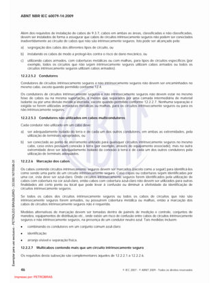 ABNT NBR IEC 60079-14:2009
46 © IEC 2007 - © ABNT 2009 - Todos os direitos reservados
Além dos requisitos de instalação de cabos de 9.3.7, cabos em ambas as áreas, classificadas e não classificadas,
devem ser instalados de forma a assegurar que cabos de circuitos intrinsecamente seguros não podem ser conectados
inadvertidamente ao circuito de cabos que não são intrinsecamente seguros. Isto pode ser alcançado pela:
a) segregação dos cabos dos diferentes tipos de circuito, ou
b) instalando os cabos de modo a protegê-los contra o risco de dano mecânico, ou
c) utilizando cabos armados, com coberturas metálicas ou com malhas, para tipos de circuitos específicos (por
exemplo, todos os circuitos que não sejam intrinsecamente seguros utilizam cabos armados ou todos os
circuitos intrinsecamente seguros utilizam cabos armados).
12.2.2.5.2 Condutores
Condutores de circuitos intrinsecamente seguros e não intrinsecamente seguros não devem ser encaminhados no
mesmo cabo, exceto quando permitido conforme 12.4.
Os condutores de circuitos intrinsecamente seguros e não intrinsecamente seguros não devem estar no mesmo
feixe de cabos ou na mesma suportação, a menos que separados por uma camada intermediária de material
isolante ou por uma divisão metálica aterrada, exceto quando permitido conforme 12.2.2.7. Nenhuma separação é
exigida se forem utilizadas armaduras metálicas ou malhas, para os circuitos intrinsecamente seguros ou para os
não intrinsecamente seguros.
12.2.2.5.3 Condutores não utilizados em cabos multicondutores
Cada condutor não utilizado em um cabo deve:
a) ser adequadamente isolado do terra e de cada um dos outros condutores, em ambas as extremidades, pela
utilização de terminais apropriados, ou
b) ser conectado ao ponto de aterramento utilizado para quaisquer circuitos intrinsecamente seguros no mesmo
cabo, caso estes possuam conexão à terra (por exemplo, através do equipamento associado), mas na outra
extremidade deve ser adequadamente isolado da conexão à terra e de cada um dos outros condutores pela
utilização de terminais adequados.
12.2.2.6 Marcação dos cabos
Os cabos contendo circuitos intrinsecamente seguros devem ser marcados (exceto como a seguir) para identificá-los
como sendo uma parte de um circuito intrinsecamente seguro. Caso capas ou coberturas sejam identificadas por
uma cor, esta deve ser azul-claro. Onde circuitos intrinsecamente seguros forem identificados pela utilização de
cabos com cobertura na cor azul-claro, então cabos com cobertura azul-claro não devem ser utilizados para outras
finalidades até certo ponto ou local que pode levar à confusão ou diminuir a efetividade da identificação de
circuitos intrinsecamente seguros.
Se todos os cabos dos circuitos intrinsecamente seguros ou todos os cabos de circuitos que não são
intrinsecamente seguros forem armados, ou possuírem cobertura metálica ou malhas, então a marcação dos
cabos de circuitos intrinsecamente seguros não é requerida.
Medidas alternativas de marcação devem ser tomadas dentro de painéis de medição e controle, conjuntos de
manobra, equipamentos de distribuição etc., onde existe um risco de confusão entre cabos de circuitos intrinsecamente
seguros e não intrinsecamente seguros, na presença de um condutor neutro azul. Tais medidas incluem:
combinando os condutores em um conjunto comum azul-claro;
identificação;
arranjo visível e separação física.
12.2.2.7 Multicabos contendo mais que um circuito intrinsecamente seguro
Os requisitos desta subseção são complementares àqueles de 12.2.2.1 a 12.2.2.6.

 