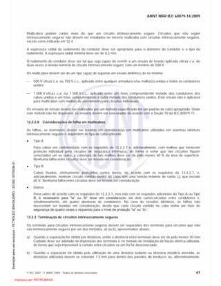 ABNT NBR IEC 60079-14:2009
© IEC 2007 - © ABNT 2009 - Todos os direitos reservados 47
Multicabos podem conter mais do que um circuito intrinsecamente seguro. Circuitos que não sejam
intrinsecamente seguros não devem ser instalados no mesmo multicabo com circuitos intrinsecamente seguros,
exceto como indicado em 12.4.
A espessura radial do isolamento do condutor deve ser apropriada para o diâmetro do condutor e o tipo do
isolamento. A espessura radial mínima deve ser de 0,2 mm.
O isolamento do condutor deve ser tal que seja capaz de resistir a um ensaio de tensão aplicada eficaz c.a. de
duas vezes a tensão nominal do circuito intrinsecamente seguro, com um mínimo de 500 V.
Os multicabos devem ser de um tipo capaz de suportar um ensaio dielétrico de no mínimo
500 V eficaz c.a. ou 750 V c.c., aplicado entre qualquer armadura e/ou malha(s) unidas e todos os condutores
unidos;
1 000 V eficaz c.a. ou 1 500 V c.c., aplicado entre um feixe compreendendo metade dos condutores dos
cabos unidos e um feixe compreendendo a outra metade dos condutores unidos. Este ensaio não é aplicável
para multicabos com malhas de aterramento para circuitos individuais.
Os ensaios de tensão devem ser realizados por um método especificado em um padrão de cabo apropriado. Onde
este método não for disponível, os ensaios devem ser executados de acordo com a Seção 10 da IEC 60079-11.
12.2.2.8 Considerações de falha em multicabos
As falhas, se ocorrerem, devem ser levadas em consideração em multicabos utilizados em sistemas elétricos
intrinsecamente seguros e dependem do tipo de cabo utilizado.
Tipo A
Para cabos em conformidade com os requisitos de 12.2.2.7 e, adicionalmente, com malhas que fornecem
proteção individual para circuitos de segurança intrínseca, de forma a evitar que tais circuitos fiquem
conectados um ao outro, a cobertura de tais malhas deve ser de pelo menos 60 % da área de superfície.
Nenhuma falha entre circuitos deve ser levada em consideração.
Tipo B
Cabos fixados, efetivamente protegidos contra danos, de acordo com os requisitos de 12.2.2.7, e,
adicionalmente, nenhum circuito contido dentro do cabo têm uma tensão máxima de saída Uo que excede
60 V. Nenhuma falha entre circuitos deve ser levada em consideração.
Outros
Para cabos de acordo com os requisitos de 12.2.2.7, mas não com os requisitos adicionais do Tipo A ou Tipo
B, é necessário para “ia” ou ‘ib” levar em consideração até dois curtos-circuitos entre condutores e,
simultaneamente, até quatro aberturas de condutores. No caso de circuitos idênticos, as falhas não
necessitam ser levadas em consideração, desde que cada circuito contido no cabo tenha um fator de
segurança de quatro vezes o requerido para o nível de proteção “ia” ou “ib”.
12.2.3 Terminação de circuitos intrinsecamente seguros
Os terminais para circuitos intrinsecamente seguros devem ser separados dos terminais para circuitos que não
são intrinsecamente seguros por um dos métodos, a) ou b), apresentados abaixo:
a) Quando a separação for obtida por distância, então a distância entre terminais deve ser de pelo menos 50 mm.
Cuidado deve ser adotado na disposição dos terminais e no método de instalação da fiação elétrica utilizada,
de forma que seja improvável o contato entre circuitos se um fio for desconectado.
b) Quando a separação for obtida pela utilização de uma divisória isolante ou divisória metálica aterrada, as
divisórias utilizadas devem se estender 1,5 mm para dentro das paredes do invólucro ou, alternativamente,

 