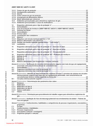 ABNT NBR IEC 60079-14:2009
vi © IEC 2007 - © ABNT 2009 - Todos os direitos reservados
13.3.1 Fontes de gás de proteção .........................................................................................................................57
13.3.2 Desligamento automático...........................................................................................................................58
13.3.3 Alarme...........................................................................................................................................................58
13.3.4 Fonte comum de gás de proteção .............................................................................................................58
13.3.5 Energização da alimentação elétrica.........................................................................................................58
13.3.6 Motor alimentado por conversor ...............................................................................................................59
13.4 Ambientes pressurizados para atmosferas explosivas de gás..............................................................59
13.4.1 Ambientes pressurizados e casas de analisadores ................................................................................59
14 Requisitos adicionais para o tipo de proteção ‘n’ ...................................................................................59
14.1 Generalidades..............................................................................................................................................59
14.2 Grau de proteção do invólucro (ABNT NBR IEC 60034-5 e ABNT NBR IEC 60529)..............................60
14.3 Sistemas de fiação ......................................................................................................................................60
14.3.1 Generalidades..............................................................................................................................................60
14.3.2 Prensa-cabos ...............................................................................................................................................60
14.3.3 Terminações dos condutores ....................................................................................................................61
14.4 Motores.........................................................................................................................................................61
14.4.1 Máquinas com tensão nominal superior a 1 kV .......................................................................................61
14.4.2 Motores alimentados com conversor........................................................................................................61
14.4.3 Partida com tensão reduzida (partida suave – “soft-starter”) ................................................................62
14.5 Luminárias....................................................................................................................................................62
15 Requisitos adicionais para o tipo de proteção ‘o’ – Imersão em óleo...................................................62
16 Requisitos adicionais para o tipo de proteção ‘q’ – Imersão em areia..................................................62
17 Requisitos adicionais para o tipo de proteção ‘m’ - Encapsulamento ..................................................62
18 Requisitos adicionais para o tipo de proteção ‘tD’ – Proteção por invólucro ......................................62
18.1 Método A e B................................................................................................................................................62
18.2 Método A ......................................................................................................................................................62
18.3 Método B ......................................................................................................................................................63
18.4 Motores alimentados com freqüências e tensões variáveis...................................................................63
Anexo A (normativo) Verificação de circuitos intrinsecamente seguros com mais do que um equipamento
associado com características linear de corrente/tensão ......................................................................64
A.1 Generalidades..............................................................................................................................................64
A.2 Segurança intrínseca com nível de proteção ‘ib’.....................................................................................64
A.3 Segurança intrínseca com nível de proteção ‘ic’ .....................................................................................64
Anexo B (informativo) Métodos de determinação das máximas tensões e correntes do sistema em circuitos
intrinsecamente seguros com mais que um equipamento associado, com características de
corrente/tensão lineares (como requerido no Anexo A) .........................................................................65
B.1 Circuitos intrinsecamente seguros ...........................................................................................................65
Anexo C (informativo) Determinação dos parâmetros dos cabos .......................................................................68
C.1 Medições ......................................................................................................................................................68
C.2 Multicabos ....................................................................................................................................................68
C.2.1 Multicabos do tipo A ...................................................................................................................................68
C.2.2 Multicabos do tipo B ...................................................................................................................................69
C.2.3 Outros multicabos.......................................................................................................................................69
C.3 FISCO............................................................................................................................................................69
Anexo D (informativo) Orientação para procedimento de trabalho seguro para atmosferas explosivas de
gás.................................................................................................................................................................70
Anexo E (normativo) Avaliação de risco de descarga potencial nos enrolamentos do estator – Fatores de
risco de ignição ...........................................................................................................................................71
Anexo F (normativo) Conhecimentos, habilidades e competências de pessoas responsáveis, executantes e
projetistas.....................................................................................................................................................72
F.1 Escopo..........................................................................................................................................................72
F.2 Conhecimentos e habilidades....................................................................................................................72
F.2.1 Pessoas responsáveis ................................................................................................................................72
F.2.2 Executantes (seleção e montagem)...........................................................................................................72
F.2.3 Projetistas (projeto e seleção) ...................................................................................................................73

 