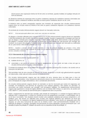 ABNT NBR IEC 60079-14:2009
48 © IEC 2007 - © ABNT 2009 - Todos os direitos reservados
devem prover uma separação mínima de 50 mm entre os terminais, quando medidas em qualquer direção em
torno da divisória.
As distâncias mínimas de separação entre as partes condutoras expostas de condutores externos conectados aos
terminais e partes condutoras metálicas aterradas ou outras partes condutoras devem ser de 3 mm.
A distância entre as partes energizadas expostas dos terminais de separação dos circuitos intrinsecamente
seguros deve ser tal que exista no mínimo 6 mm entre as partes condutoras expostas e os condutores externos
conectados.
Os terminais de circuitos intrinsecamente seguros devem ser marcados como tais.
NOTA 1 Esta marcação pode utilizar cores; neste caso, esta deve ser azul-claro.
Os plugues e tomadas utilizados para conexão externa de circuitos intrinsecamente seguros devem ser separados
e não intercambiáveis dos circuitos não intrinsecamente seguros. Quando o equipamento é instalado com mais do
que um plugue e tomada para conexões externas e o intercâmbio pode afetar adversamente o tipo de proteção,
tais plugues e tomadas devem ser dispostos de forma que tal intercâmbio não seja possível, por exemplo, por
encaixes, ou os pares dos plugues e tomadas devem ser identificados, por exemplo, por marcação ou codificação
de cor, para tornar o intercâmbio evidente (ver 12.4).
NOTA 2 Quando o conector contiver circuitos aterrados e o tipo de proteção depender da conexão a terra, então
recomenda-se que o conector seja construído de acordo com os requisitos fornecidos na IEC 60079-11, relativos a condutores
de terra, conexões e terminais.
12.2.4 Aterramento de circuitos intrinsecamente seguros
Os circuitos intrinsecamente seguros podem ser
a) isolados da terra, ou
b) conectados a um ponto do sistema de ligação eqüipotencial, se este existir em toda a área em que os
circuitos intrinsecamente seguros estão instalados.
O método da instalação deve ser escolhido em função dos requisitos funcionais dos circuitos e de acordo com as
instruções do fabricante.
São permitidas mais de uma conexão de terra em um circuito, desde que o circuito seja galvanicamente separado
em subcircuitos, onde cada um tenha somente um ponto de terra.
Em circuitos intrinsecamente seguros que são isolados da terra, atenção deve ser dada para o risco de
carregamento eletrostático. Uma conexão de aterramento através de uma resistência entre 0,2 M , por exemplo,
para a dissipação de cargas eletrostáticas, não é considerada aterramento.
Os circuitos intrinsecamente seguros devem ser aterrados se isto for necessário por razões de segurança, por
exemplo, em instalações com barreiras de segurança sem isolação galvânica. Eles podem ser aterrados, se
necessário, por razões funcionais, por exemplo, com termopares soldados. Se equipamentos intrinsecamente
seguros não suportarem o ensaio de rigidez dielétrica com no mínimo 500 V eficaz c.a. para terra, de acordo com
a IEC 60079-11, uma conexão de aterramento para o equipamento deve ser prevista.
Onde o equipamento for aterrado (por exemplo, pelo método de montagem) e o condutor de ligação elétrica for
utilizado entre o equipamento e o ponto de conexão de terra do equipamento associado, a conformidade com a)
ou b) não é necessária. Tais situações devem receber uma avaliação cuidadosa por pessoa competente e, em
qualquer caso, não devem ser utilizados para circuitos sem isolação galvânica que adentrem um local que
requeira EPL Ga. Se condutores de ligação eqüipotencial forem utilizados, estes devem ser adequados para esta
situação, ter uma área transversal de cobre de no mínimo 4 mm
2
, estar permanentemente instalado sem a
utilização de plugues e tomadas, protegidos mecanicamente de forma adequada e possuir terminações que, com
exceção do grau de proteção IP, estejam de acordo com os requisitos de tipo de proteção “e”.

 