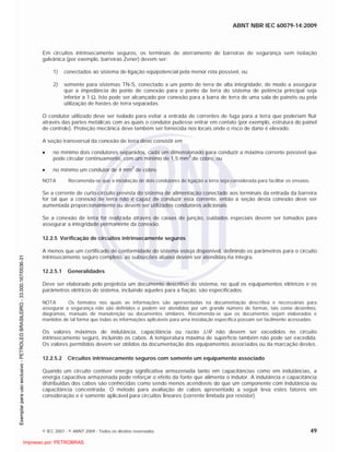 ABNT NBR IEC 60079-14:2009
© IEC 2007 - © ABNT 2009 - Todos os direitos reservados 49
Em circuitos intrinsecamente seguros, os terminais de aterramento de barreiras de segurança sem isolação
galvânica (por exemplo, barreiras Zener) devem ser:
1) conectados ao sistema de ligação eqüipotencial pela menor rota possível, ou
2) somente para sistemas TN-S, conectado a um ponto de terra de alta integridade, de modo a assegurar
que a impedância do ponto de conexão para o ponto da terra do sistema de potência principal seja
inferior a 1 . Isto pode ser alcançado por conexão para a barra de terra de uma sala de painéis ou pela
utilização de hastes de terra separadas.
O condutor utilizado deve ser isolado para evitar a entrada de correntes de fuga para a terra que poderiam fluir
através das partes metálicas com as quais o condutor pudesse entrar em contato (por exemplo, estrutura do painel
de controle). Proteção mecânica deve também ser fornecida nos locais onde o risco de dano é elevado.
A seção transversal da conexão de terra deve consistir em
no mínimo dois condutores separados, cada um dimensionado para conduzir a máxima corrente possível que
pode circular continuamente, com um mínimo de 1,5 mm
2
de cobre, ou
no mínimo um condutor de 4 mm
2
de cobre.
NOTA Recomenda-se que a instalação de dois condutores de ligação a terra seja considerada para facilitar os ensaios.
Se a corrente de curto-circuito prevista do sistema de alimentação conectado aos terminais da entrada da barreira
for tal que a conexão de terra não é capaz de conduzir esta corrente, então a seção desta conexão deve ser
aumentada proporcionalmente ou devem ser utilizados condutores adicionais.
Se a conexão de terra for realizada através de caixas de junção, cuidados especiais devem ser tomados para
assegurar a integridade permanente da conexão.
12.2.5 Verificação de circuitos intrinsecamente seguros
A menos que um certificado de conformidade do sistema esteja disponível, definindo os parâmetros para o circuito
intrinsecamente seguro completo, as subseções abaixo devem ser atendidas na íntegra.
12.2.5.1 Generalidades
Deve ser elaborado pelo projetista um documento descritivo do sistema, no qual os equipamentos elétricos e os
parâmetros elétricos do sistema, incluindo aqueles para a fiação, são especificados.
NOTA Os formatos nos quais as informações são apresentadas na documentação descritiva e necessárias para
assegurar a segurança não são definidos e podem ser atendidos por um grande número de formas, tais como desenhos,
diagramas, manuais de manutenção ou documentos similares. Recomenda-se que os documentos sejam elaborados e
mantidos de tal forma que todas as informações aplicáveis para uma instalação específica possam ser facilmente acessadas.
Os valores máximos de indutância, capacitância ou razão L/R não devem ser excedidos no circuito
intrinsecamente seguro, incluindo os cabos. A temperatura máxima de superfície também não pode ser excedida.
Os valores permitidos devem ser obtidos da documentação dos equipamentos associados ou da marcação destes.
12.2.5.2 Circuitos intrinsecamente seguros com somente um equipamento associado
Quando um circuito contiver energia significativa armazenada tanto em capacitâncias como em indutâncias, a
energia capacitiva armazenada pode reforçar o efeito da fonte que alimenta o indutor. A indutância e capacitância
distribuídas dos cabos são conhecidas como sendo menos acendíveis do que um componente com indutância ou
capacitância concentrada. O método para avaliação de cabos apresentado a seguir leva estes fatores em
consideração e é somente aplicável para circuitos lineares (corrente limitada por resistor).

 