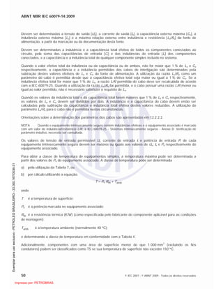 ABNT NBR IEC 60079-14:2009
50 © IEC 2007 - © ABNT 2009 - Todos os direitos reservados
Devem ser determinadas a tensão de saída [Uo], a corrente de saída [Io], a capacitância externa máxima [Co], a
indutância externa máxima [Lo] e a máxima relação externa entre indutância e resistência [Lo/Ro] da fonte de
alimentação, a partir da marcação ou da documentação desta fonte.
Devem ser determinadas a indutância e a capacitância total efetiva de todos os componentes conectados ao
circuito, pela soma das capacitâncias de entrada [Ci] e das indutâncias de entrada [Li] dos componentes
conectados, e a capacitância e a indutância total de qualquer componente simples incluído no sistema.
Quando o valor efetivo total da indutância ou da capacitância ou de ambos, não for maior que 1 % de Lo e Co
respectivamente, a capacitância e a indutância permitidas dos cabos de interligação são determinadas pela
subtração destes valores efetivos de Lo e Co da fonte de alimentação. A utilização da razão Lo/Ro como um
parâmetro do cabo é permitida desde que a capacitância efetiva total seja maior ou igual a 1 % de Co. Se a
indutância efetiva total for maior que 1 % de Lo, a razão L/R permitida do cabo deve ser recalculada de acordo
com a IEC 60079-25. Quando a utilização da razão Lo/Ro for permitida, e o cabo possuir uma razão L/R menor ou
igual ao valor permitido, não é necessário satisfazer o requisito de Lo.
Quando os valores da indutância total e da capacitância total forem maiores que 1 % de Lo e Co respectivamente,
os valores de Lo e Co devem ser divididos por dois. A indutância e a capacitância do cabo devem então ser
calculadas pela subtração da capacitância e indutância total efetiva destes valores reduzidos. A utilização do
parâmetro Lo/Ro para o cabo não é permitida nestas circunstâncias.
Orientações sobre a determinação dos parâmetros dos cabos são apresentadas em 12.2.2.2.
NOTA Quando o equipamento intrinsecamente seguro contém indutâncias efetivas e o equipamento associado é marcado
com um valor de indutância/resistência L/R, a IEC 60079-25 - Sistemas intrinsecamente seguros - Anexo D: Verificação de
parâmetro indutivo, necessita ser consultada.
Os valores de tensão de entrada permissível Ui, corrente de entrada Ii e potência de entrada Pi de cada
equipamento intrinsecamente seguro devem ser maiores ou iguais aos valores de Uo, Io e Po respectivamente do
equipamento associado.
Para obter a classe de temperatura de equipamentos simples, a temperatura máxima pode ser determinada a
partir dos valores de Po do equipamento associado. A classe de temperatura pode ser determinada
a) pela utilização da Tabela 7, ou
b) por cálculo utilizando a equação:
T = Po Rth + Tamb
onde
T é a temperatura de superfície;
Po é a potência marcada no equipamento associado;
Rth é a resistência térmica (K/W) (como especificada pelo fabricante do componente aplicável para as condições
de montagem);
Tamb é a temperatura ambiente (normalmente 40 C);
e determinando a classe de temperatura em conformidade com a Tabela 4.
Adicionalmente, componentes com uma área de superfície menor do que 1 000 mm
2
(excluindo os fios
condutores) podem ser classificados como T5 se sua temperatura de superfície não exceder 150 C.

 