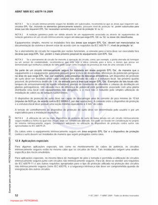 ABNT NBR IEC 60079-14:2009
52 © IEC 2007 - © ABNT 2009 - Todos os direitos reservados
NOTA 1 Se o circuito intrinsecamente seguro for dividido em subcircuitos, recomenda-se que as áreas que requerem sub-
circuitos EPL ‘Ga’, incluindo os elementos galvanicamente isolados, possuam nível de proteção ‘ia’, porém subcircuitos para
áreas que não requerem EPL ‘Ga’ necessitam somente possuir nível de proteção ‘ib’ ou ‘ic’.
NOTA 2 A isolação galvânica pode ser obtida através de um equipamento associado ou através de equipamentos de
isolação galvânica em um circuito intrinsecamente seguro em área que exige EPL ‘Gb’ ou ‘Gc’ ou áreas não classificadas.
Equipamentos simples, mesmo se instalados fora das áreas que exigem EPL ‘Ga’, devem ser mencionados na
documentação do sistema e devem estar de acordo com os requisitos da IEC 60079-11, nível de proteção ‘ia’.
Se o aterramento do circuito for requerido por razões funcionais, a conexão para a terra deve ser executada fora
da área que exija EPL ‘Ga’, porém o mais próximo possível do equipamento com EPL ‘Ga’.
NOTA 3 Se o aterramento do circuito for inerente à operação do circuito, como, por exemplo, a ponta aterrada do termopar
ou um sensor de condutividade, recomenda-se que esta seja a única conexão para a terra, a menos que possa ser
demonstrado que nenhuma condição de falha pode surgir como resultado da presença de mais de uma conexão à terra.
Se parte de um circuito intrinsecamente seguro for instalada em áreas exigindo EPL ‘Ga’, de maneira que o
equipamento e o equipamento associado possam gerar o risco de desenvolver diferenças de potenciais perigosas
na área do que exige EPL ‘Ga’, por exemplo, pela presença de descarga atmosférica, um dispositivo de proteção
de surto deve ser instalado entre cada condutor não aterrado do cabo e a estrutura local, tão próximo quanto
possível, de preferência dentro de 1 m, da entrada para a área que requer EPL ‘Ga’. Exemplos de tais locais são:
tanques de armazenamento de líquido inflamável, plantas de tratamento de efluentes e colunas de destilação em
plantas petroquímicas. Um elevado risco de diferença de potencial está geralmente associado com uma planta
distribuída e/ou local com equipamentos não abrigados, e o risco não é reduzido pela simples utilização de
instalação de cabos ou de tanques subterrâneos.
O dispositivo de proteção de surto deve ser capaz de descarregar uma de corrente de pico mínimo de 10 kA
(impulso de 8/20 µs, de acordo com a IEC 60060-1, por dez operações). A conexão entre o dispositivo de proteção
e a estrutura local deve possuir uma seção mínima equivalente a 4 mm
2
de cobre.
A tensão de centelhamento do dispositivo de proteção de surto deve ser determinada pelo usuário e por um
especialista para a instalação específica.
NOTA 4 A utilização de um ou mais dispositivos de proteção de surto de baixa tensão em um circuito intrinsecamente
seguro modifica a forma na qual este circuito pode ser considerado aterrado. Isto pode ser levado em consideração no projeto
do sistema intrinsecamente seguro. Orientações adicionais na utilização de dispositivos de proteção contra surtos são
apresentadas na IEC 60079-25.
Os cabos entre o equipamento intrinsecamente seguro em área exigindo EPL ‘Ga’ e o dispositivo de proteção
contra o surto devem ser instalados de maneira que sejam protegidos contra raios.
12.4 Aplicações especiais
Para algumas aplicações especiais, tais como no monitoramento de cabos de potência, os circuitos
intrinsecamente seguros estão no mesmo cabo que os circuitos de força. Tais instalações exigem uma análise
específica dos riscos envolvidos.
Para aplicações especiais, no mesmo bloco de montagem de pino e tomada é permitida a utilização de circuitos
intrinsecamente seguros junto com circuitos não intrinsecamente seguros. Para tal, deve-se atender aos requisitos
da IEC 60079-11 e aos outros requisitos apropriados para o tipo de proteção utilizado na proteção dos circuitos
não intrinsecamente seguros (série IEC 60079), e a segurança intrínseca não deve ser comprometida quando da
energização dos outros circuitos.

 