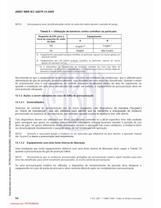 ABNT NBR IEC 60079-14:2009
54 © IEC 2007 - © ABNT 2009 - Todos os direitos reservados
NOTA Uma pequena área classificada pode existir na saída dos dutos durante o período de purga.
Tabela 9 — Utilização de barreiras contra centelhas ou partículas
EquipamentoRequisito de EPL para o
local da exaustão de saída
do duto A B
‘Gb’ Exigido a Exigido
a
‘Gc’ Exigido Não Exigido
A: Equipamentos que podem produzir centelhas ou partículas capazes de causar ignição em
operação normal.
B: Equipamentos que não podem produzir centelhas ou partículas capazes de causar
ignição em operação normal.
a
Se a temperatura do equipamento no invólucro constituir um risco sob falha de
pressurização, um dispositivo adequado deve ser instalado para evitar a entrada rápida de
atmosfera externa dentro do invólucro pressurizado.
Recomenda-se que o equipamento de pressurização, tal como um ventilador ou compressor, que é utilizado para
alimentação do gás de proteção, preferencialmente, seja instalado em uma área não classificada. Quando o motor
de acionamento e/ou o seu equipamento de controle estiverem localizados dentro do duto de suprimento ou
quando a instalação em uma área classificada não puder ser evitada, o equipamento de pressurização deve ter
uma proteção adequada.
13.1.3 Ações a serem adotadas no caso de falha de pressurização
13.1.3.1 Generalidades
Sistemas de controle de pressurização são às vezes equipados com dispositivos de manobra (“by-pass”)
ou “chave de manutenção”, que são utilizados para permitir que se mantenha a energização do invólucro
pressurizado na ausência de pressurização, por exemplo, quando a porta do invólucro tiver sido aberta.
Tais dispositivos devem ser utilizados em áreas classificadas somente se o local específico tiver sido avaliado
para assegurar que gases ou vapores potencialmente inflamáveis estejam ausentes durante o período de uso
(livre de gás). Se gases inflamáveis forem detectados durante a operação sob estas condições, o invólucro deve
ser desenergizado imediatamente e purgado antes de ser recolocado em operação.
NOTA Somente é necessário purgar o invólucro se for detectado gás inflamável na área durante a operação manual
(de “by-pass”) e depois a pressurização será restabelecida.
13.1.3.2 Equipamento sem uma fonte interna de liberação
Uma instalação que inclui equipamentos elétricos sem uma fonte interna de liberação deve seguir a Tabela 10
quando a pressurização do gás de proteção falhar.
NOTA Recomenda-se que os invólucros pressurizados protegidos por pressurização estática sejam movidos para uma
área não classificada, para serem novamente pressurizados, se ocorrer perda da pressurização.
Se uma pressurização estática for utilizada, o dispositivo de monitoramento da pressão deve bloquear o
equipamento no caso de perda de pressão e deve somente liberá-lo após ser restabelecida a pressurização.

 