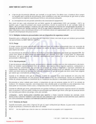 ABNT NBR IEC 60079-14:2009
56 © IEC 2007 - © ABNT 2009 - Todos os direitos reservados
o tipo do gás de proteção utilizado, por exemplo, ar ou gás inerte. Em último caso, o invólucro deve sempre
ser purgado após a perda de pressurização, para restabelecer uma alta concentração de gás inerte (e baixa
concentração de oxigênio) requerida para fornecer uma proteção adequada;
as conseqüências de uma parada automática não anunciada do equipamento.
Nos casos em que o gás amostrado tem um limite superior de explosividade (LSE), por exemplo, > 80 %, ou
quando o gás é capaz de produzir uma reação exotérmica, mesmo na ausência de ar, por exemplo, óxido de
etileno, não é possível proteger o invólucro com gás inerte utilizando as técnicas de “compensação de perdas”. A
utilização da técnica de “diluição contínua” com ar ou gás inerte é adequada se a vazão for alta o suficiente para
diluir a liberação a uma concentração inferior a 25 % do limite inferior de explosividade (LIE), ou a um nível abaixo
no qual a decomposição não possa ocorrer.
13.1.4 Múltiplos invólucros pressurizados com um dispositivo de segurança comum
Requisitos para a utilização de um dispositivo de segurança comum com mais do que um invólucro pressurizado
são apresentados na ABNT NBR IEC 60079-2.
13.1.5 Purga
O tempo mínimo de purga especificado pelo fabricante para um invólucro pressurizado deve ser acrescido da
duração mínima adicional de purga por unidade de volume de dutos, especificado pelo fabricante, multiplicado
pelo volume dos dutos.
Se concentração da atmosfera no interior do invólucro e nos dutos associados para locais que requerem EPL ‘Gc’
estiver bem abaixo do limite inferior de explosividade (por exemplo, 25 % LIE), a purga pode ser dispensada.
Detectores de gases podem ser utilizados adicionalmente para verificar se o gás presente no invólucro
pressurizado é inflamável.
13.1.6 Gás de proteção
O gás de proteção utilizado para purga, pressurização e diluição contínua deve ser não combustível e não tóxico.
Deve ser também substancialmente livre de umidade, óleo, poeiras, fibras, agentes químicos, combustíveis e
outros materiais contaminantes que possam ser perigosos ou afetar a integridade e operação satisfatória do
equipamento. Normalmente é utilizado o ar, embora gás inerte também possa ser utilizado, em especial quando
existe uma fonte interna de liberação de materiais inflamáveis. O gás de proteção não deve conter mais oxigênio
por volume que o normalmente presente no ar.
Quando ar for utilizado como gás de proteção, o ponto de captação deve estar localizado em uma área não
classificada e normalmente em uma posição tal que reduza o risco de contaminação. Devem ser analisados os
efeitos de estruturas vizinhas no movimento do ar e mudanças nas direções e velocidades predominantes dos ventos.
Recomenda-se tomar cuidado para manter a temperatura do gás de proteção abaixo de 40 ºC na entrada do
invólucro. Em situações especiais, uma temperatura mais elevada pode ser permitida ou uma temperatura mais
baixa pode ser necessária; nestes casos, a temperatura deve ser marcada no invólucro pressurizado.
Quando for utilizado gás inerte, particularmente em grandes invólucros, precauções especiais devem ser tomadas
para se prevenir o risco de asfixia. Invólucros pressurizados que utilizam gás inerte como gás de proteção devem
ser marcados para indicar este perigo, como, por exemplo:
‘ATENÇÃO – ESTE INVÓLUCRO CONTÉM GÁS INERTE E PODE EXISTIR PERIGO DE ASFIXIA. ESTE
INVÓLUCRO CONTÉM TAMBÉM SUBSTÂNCIAS INFLAMÁVEIS QUE PODEM ESTAR DENTRO DOS LIMITES
DE EXPLOSIVIDADE QUANDO ENTRAM EM CONTATO COM O AR’
13.1.7 Sistemas de fiação
Quando necessário, para evitar o ingresso de gás ou vapor combustível por difusão, ou para evitar o vazamento
do gás de proteção, o sistema de cabos deve ser selado.
NOTA 1 Isto não significa que o duto de cabos ou o eletroduto devam ser purgados com o equipamento.

 