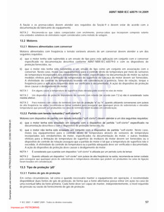 ABNT NBR IEC 60079-14:2009
© IEC 2007 - © ABNT 2009 - Todos os direitos reservados 57
A fiação e os prensa-cabos devem atender aos requisitos da Seção 9 e devem estar de acordo com a
documentação do fabricante do equipamento.
NOTA 2 Recomenda-se que cabos compactados com enchimento, prensa-cabos que incorporam composto selante
e/ou unidades seladoras de eletrodutos sejam considerados como método de selagem.
13.2 Motores
13.2.1 Motores alimentados com conversor
Motores alimentados com freqüência e tensão variáveis através de um conversor devem atender a um dos
seguintes requisitos:
a) que o motor tenha sido submetido a um ensaio de tipo para esta aplicação em conjunto com o conversor
especificado na documentação descritiva conforme ABNT NBR IEC 60079-0 e com os dispositivos de
proteção fornecidos, ou
b) que o motor não tenha sido submetido a um ensaio de tipo como um conjunto em associação com o
conversor. Neste caso, meios (ou equipamentos) para o controle direto de temperatura por meio de sensores
de temperatura incorporados aos enrolamentos do motor, especificados na documentação do motor ou outras
medidas efetivas para a limitação da temperatura de superfície da carcaça do motor devem ser fornecidos.
A efetividade do controle de temperatura levando em consideração a potência, faixa de rotação, torque e
freqüência para a aplicação requerida deve ser verificada e documentada. A ação do dispositivo de proteção
deve causar o desligamento do motor.
NOTA 1 Em alguns casos a temperatura de superfície mais elevada pode ocorrer no eixo do motor.
NOTA 2 Um dispositivo de proteção dependente da corrente com retardo (de acordo com 7.2 a) não é considerado ‘outra
medida efetiva’.
NOTA 3 Para motores com caixas de terminais com tipo de proteção “e” ou “n”, quando utilizando conversores com pulsos
de alta freqüência na saída, recomenda-se tomar cuidados para assegurar que quaisquer picos de sobretensão e elevadas
temperaturas que possam ser produzidas na caixa de terminais foram levadas em consideração.
13.2.2 Partida com tensão reduzida (“soft-starter”)
Motores com dispositivo de partida com tensão reduzida (“soft-starter”) devem atender a um dos seguintes requisitos:
a) que o motor tenha sido ensaiado em conjunto com o dispositivo de partida “soft-starter” especificado na
documentação descritiva e com o dispositivo de proteção fornecido, ou
b) que o motor não tenha sido ensaiado em conjunto com o dispositivo de partida “soft-starter. Neste caso,
meios (ou equipamentos) para o controle direto de temperatura através de sensores de temperatura
incorporados aos enrolamentos do motor, especificados na documentação do motor, e outras medidas
efetivas para a limitação de temperatura de superfície do invólucro do motor devem ser fornecidos ou o
dispositivo de controle de rotação assegura que a partida do motor é tal que a temperatura de superfície não é
excedida. A efetividade do controle de temperatura ou a partida adequada deve ser verificada e documentada.
A ação do dispositivo de proteção deve causar o desligamento do motor.
NOTA 1 É considerado que a partida com dispositivo “soft-starter” é utilizada por um período curto de tempo
NOTA 2 Quando utilizado um dispositivo “soft-starter” com pulsos de alta freqüência na saída, recomenda-se tomar cuidado
para assegurar que quaisquer picos de sobretensão e temperaturas elevadas que podem ser produzidas na caixa de ligação
foram levados em consideração.
13.3 Tipo de proteção ‘pD’
13.3.1 Fontes de gás de proteção
Em certas circunstâncias, tal como e quando necessário manter o equipamento em operação, é recomendado
disponibilizar duas fontes de gás de proteção, de forma que a fonte alternativa possa entrar em ação no caso de
uma eventual falha da fonte primária. Cada fonte deve ser capaz de manter, independentemente, o nível requerido
de pressão ou vazão do fornecimento de gás de proteção.

 
