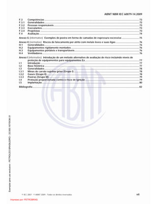 ABNT NBR IEC 60079-14:2009
© IEC 2007 - © ABNT 2009 - Todos os direitos reservados vii
F.3 Competências ..............................................................................................................................................73
F.3.1 Generalidades..............................................................................................................................................73
F.3.2 Pessoas responsáveis ................................................................................................................................73
F.3.3 Executantes..................................................................................................................................................73
F.3.4 Projetistas ....................................................................................................................................................73
F.4 Avaliação ......................................................................................................................................................74
Anexo G (informativo) Exemplos de poeira em forma de camadas de espessura excessiva ..........................75
Anexo H (normativo) Riscos de faiscamento por atrito com metais leves e suas ligas ...................................76
H.1 Generalidades..............................................................................................................................................76
H.2 Equipamentos rigidamente montados ......................................................................................................76
H.3 Equipamentos portáteis e transportáveis.................................................................................................76
H.4 Ventiladores .................................................................................................................................................76
Anexo I (informativo) Introdução de um método alternativo de avaliação de risco incluindo níveis de
proteção de equipamentos para equipamentos Ex .................................................................................77
I.1 Introdução ....................................................................................................................................................77
I.2 Base histórica ..............................................................................................................................................77
I.3 Generalidades..............................................................................................................................................78
I.3.1 Minas de carvão sujeitas grisu (Grupo I) ..................................................................................................78
I.3.2 Gases (Grupo II)...........................................................................................................................................78
I.3.3 Poeiras (Grupo III)........................................................................................................................................79
I.4 Proteção proporcionada contra o risco de ignição .................................................................................79
I.5 Implantação..................................................................................................................................................80
Bibliografia ................................................................................................................................................................82

 