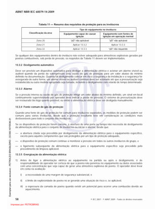 ABNT NBR IEC 60079-14:2009
58 © IEC 2007 - © ABNT 2009 - Todos os direitos reservados
Tabela 11 — Resumo dos requisitos de proteção para os invólucros
Tipo de equipamento no invólucro
Classificação da área Equipamento capaz de causar
ignição
Equipamento sem fontes de
ignição em operação normal
Zona 20 “pD” não aplicável “pD” não aplicável
Zona 21 Aplicar 13.3.2 Aplicar 13.3.3
Zona 22 Aplicar 13.3.3 “pD” não requerido
Se qualquer dos equipamentos dentro do invólucro não estiver adequado para atmosferas explosivas geradas por
poeiras combustíveis, sob perda de pressão, os requisitos da Tabela 11 devem ser implementados.
13.3.2 Desligamento automático
Deve ser previsto um dispositivo automático para desligar a alimentação elétrica e acionar um alarme visível ou
audível quando da perda da sobrepressão e/ou vazão do gás de proteção para um valor abaixo do mínimo
definido na documentação. Quando tal desligamento colocar em risco a segurança da instalação e a segurança for
assegurada de outra forma, um alarme visível ou audível contínuo deve ser acionado até que a pressurização seja
restabelecida ou outra medida apropriada seja tomada, incluindo o desligamento com retardo de tempo determinado.
13.3.3 Alarme
Se a pressão interna ou vazão de gás de proteção atingir um valor abaixo do mínimo definido, um sinal em local
continuamente supervisionado por operador deve indicar a perda de pressão. O sistema de pressurização deve
ser restaurado tão logo quanto possível, ou então a alimentação elétrica deve ser desligada manualmente.
13.3.4 Fonte comum de gás de proteção
Quando uma fonte de gás de proteção for comum para invólucros separados, as medidas de proteção podem ser
comuns para vários invólucros, desde que a proteção resultante leve em consideração as condições mais
desfavoráveis para todo o conjunto dos invólucros.
Se os dispositivos de proteção forem comuns, a abertura de uma porta ou tampa não necessita do desligamento
da alimentação elétrica para o conjunto de invólucros ou iniciar o alarme, desde que:
a abertura citada seja precedida por desligamento da alimentação elétrica para o equipamento específico,
exceto para aqueles componentes que são protegidos por um tipo de proteção adequado,
o dispositivo de proteção comum continue a monitorar a pressão em todos os outros invólucros do grupo, e
o ligamento subseqüente da alimentação elétrica para o equipamento específico seja precedido pelo
procedimento de limpeza aplicável.
13.3.5 Energização da alimentação elétrica
1) Antes de ligar a alimentação elétrica ao equipamento na partida ou após o desligamento, é de
responsabilidade do operador ter certeza de que a poeira não penetrou no equipamento ou dutos associados
com uma concentração que seja capaz de gerar uma atmosfera explosiva de poeira. O operador deve levar
em conta na avaliação
i) a necessidade de uma margem de segurança substancial, e
ii) o limite de explosividade de poeira no ar gerando uma situação de risco e, se aplicável,
iii) a espessura da camada de poeira quando existir um potencial para ocorrer uma combustão devido ao
aquecimento.

 